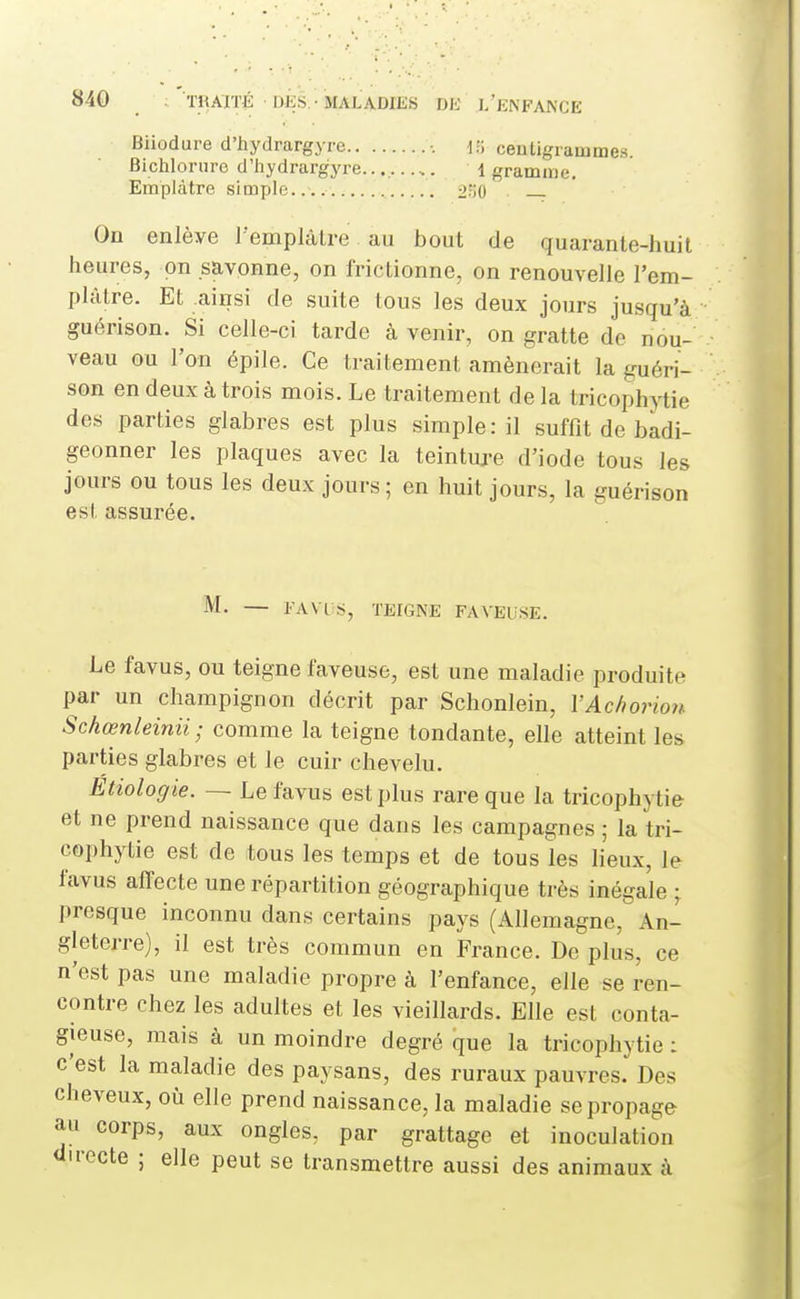 Biiodure d'hydrargyre -. d.'i centigrammes. Bicliloriire d'hydrargyre.. 1 gramme. Emplâtre simple.... 2o0 On enlève l'emplâtre au bout de quarante-huit heures, on savonne, on frictionne, on renouvelle l'em- plâtre. Et ainsi de suite tous les deux jours jusqu'à guérison. Si celle-ci tarde à venir, on gratte do nou- veau ou l'on épile. Ce traitement amènerait la guéri- son en deux à trois mois. Le traitement de la tricophytie des parties glabres est plus simple: il suffit de badi- geonner les plaques avec la teinture d'iode tous les jours ou tous les deux jours; en huit jours, la guérison est assurée. M. — FA VI s, TEIGNE PAVEUSE. Le favus, ou teigne laveuse, est une maladie produite par un champignon décrit par Schonlein, VAc/iorio7i Sckœnleinii; comme la teigne tondante, elle atteint les parties glabres et le cuir chevelu. Etiologie. ~ Le favus est plus rare que la tricophytie et ne prend naissance que dans les campagnes ; la tri- cophytie est de tous les temps et de tous les lieux, le favus affecte une répartition géographique très inégale ; presque inconnu dans certains pays (Allemagne, An- gleterre), il est très commun en France. De plus, ce n'est pas une maladie propre à l'enfance, elle se ren- contre chez les adultes et les vieillards. Elle est conta- gieuse, mais à un moindre degré que la tricophytie : c'est la maladie des paysans, des ruraux pauvres. Des cheveux, où elle prend naissance, la maladie se propage au corps, aux ongles, par grattage et inoculation au-ecte ; elle peut se transmettre aussi des animaux à