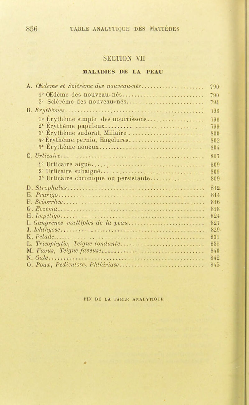 SECTION VII MALADIES DE LA PEAU A. Œdème et Sclérème des nouveau-nés 790- 1° OEdèmc des nouveau-Dés 790 2° Sclérème des nouveau-ués 794 B. Érythemes 796 l Érythème simple des aourrissons 796 2* Érythème papiileux 799 3° Erylhème sudoral, Miliaire 80O 4° Érythème pernio, Engelures 802 5 Érythème noueux 804 C. Urticaire 807 1° Urticaire aiguë. 809 2° Urticaire subaiguë 809 3 Urticaire chronique ou persistante 809 D. Strophulus 812. E. Prurigo 814 Y. Séborrhée 816 G. Eczéma 818 H. Impétigo 824 I. Gangrènes multiples de la peau 827 i. Ichthyose 829 K. Pelade 831 L. Tricophylie, Teigne tondante 83S M. Vavus, Teigne faveuse 840 N. Gale 842 0. Poux, Pédiculose^ Phthiriase 845 FIN DE LA TABLE ANALÏÏIQl E