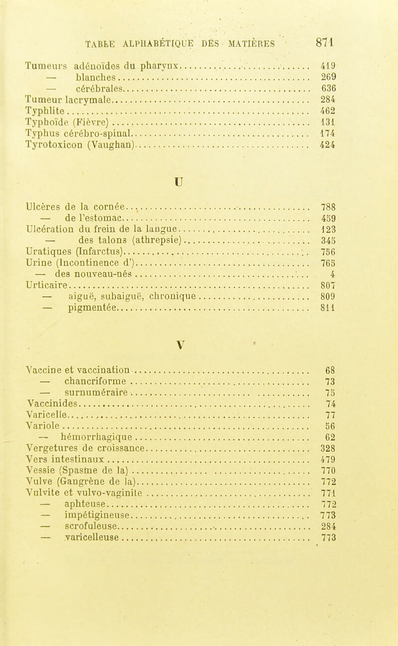 Tumeurs adénoïdes du pharynx 419 — blanches 269 — cérébrales 636 Tumeur lacrymale 284 Typhlite 462 Typhoïde (Fièvre) 131 Typhus cérébro-spinal 174 Tyrotoxicon (Vaughan) 424 U Ulcères de la cornée... 788 — de l'estomac 459 Ulcération du frein de la langue 123 — des talons (athrepsie) 345 Uratiques (Infarctus) . 756 Urine (Incontinence d') 765 — des nouveau-nés 4 Urticaire 807 — aiguë, subaiguë, chronique 809 — pigmentée 811 V Vaccin e et vaccin ation 68 — chancriforme 73 — surnuméraire 75 Vaccinides 74 Varicelle 77 Variole 56 — hémorrhagique 62 Vergetures de croissance 328 Vers intestinaux 479 Vessie (Spasme de la) 770 Vulve (Gangrène de la) 772 Vulvite et vulvo-vaginile 771 — aphteuse 772 — impétigineuse 773 — scrofuleuse • 284 — varicelleuse 773