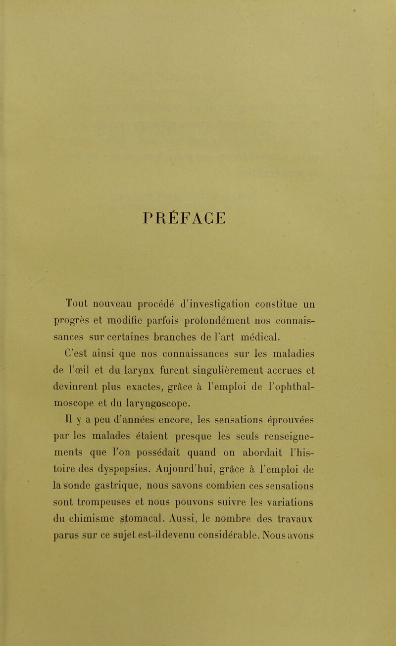 PRÉFACE Tout nouveau procédé d'investigation constitue un progrès et modifie parfois profondément nos connais- sances sur certaines branches de Fart médical. C'est ainsi que nos connaissances sur les maladies de l'œil et du larynx furent singulièrement accrues et devinrent plus exactes, grâce à l'emploi de l'oplithal- moscope et du laryngoscope. Il y a peu d'années encore, les sensations éprouvées par les malades étaient presque les seuls renseigne- ments que l'on possédait quand on abordait l'his- toire des dyspepsies. Aujourd'hui, grâce à l'emploi de la sonde gastrique, nous savons combien ces sensations sont trompeuses et nous pouvons suivre les variations du chimisme stomacal. Aussi, le nombre des travaux parus sur ce sujet est-ildevenu considérable. Nous avons