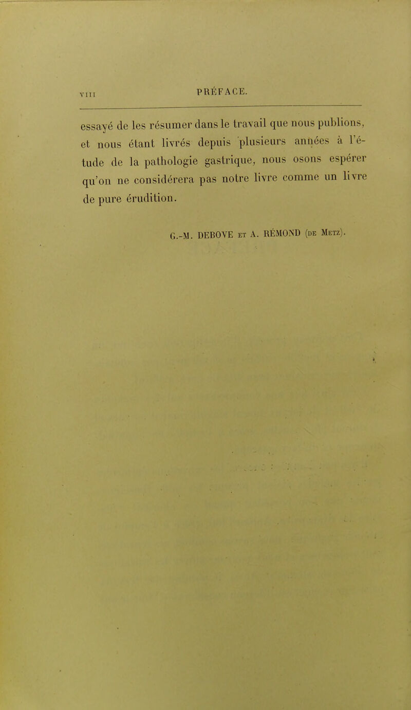 vni essayé de les résumer dans le travail que nous publions, et nous étant livrés depuis plusieurs anliées à l'é- tude de la pathologie gastrique, nous osons espérer qu'on ne considérera pas notre livre comme un livre de pure érudition. G.-M. DEBOVE et A. RÉMOND (de Metz).