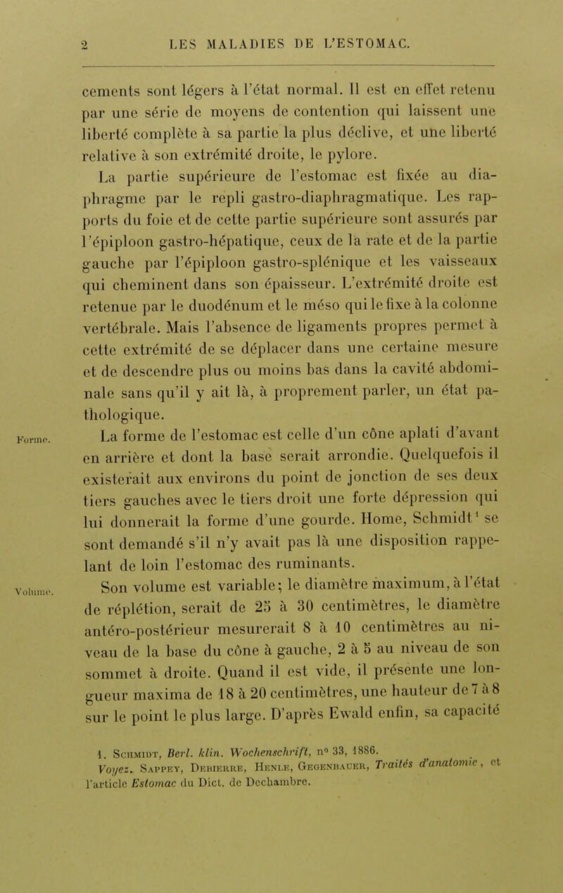 céments sont légers à l'état normal. 11 est en effet retenu par une série de moyens de contention qui laissent une liberté complète à sa partie la plus déclive, et une liberté relative à son extrémité droite, le pylore. La partie supérieure de l'estomac est fixée au dia- phragme par le repli gastro-diaphragmatique. Les rap- ports du foie et de cette partie supérieure sont assurés par l'épiploon gastro-hépatique, ceux de là rate et de la partie gauche par l'épiploon gastro-splénique et les vaisseaux qui cheminent dans son épaisseur. L'extrémité droite est retenue par le duodénum et le méso qui le fixe à la colonne vertébrale. Mais l'absence de ligaments propres permet à cette extrémité de se déplacer dans une certaine mesure et de descendre plus ou moins bas dans la cavité abdomi- nale sans qu'il y ait là, à proprement parler, un état pa- thologique. La forme de l'estomac est celle d'un cône aplati d'avant en arrière et dont la base serait arrondie. Quelquefois il existerait aux environs du point de jonction de ses deux tiers gauches avec le tiers droit une forte dépression qui lui donnerait la forme d'une gourde. Home, Schmidt* se sont demandé s'il n'y avait pas là une disposition rappe- lant de loin l'estomac des ruminants. Son volume est variable; le diamètre maximum, à l'état de réplétion, serait de 2S à 30 centimètres, le diamètre antéro-postérieur mesurerait 8 à 10 centimètres au ni- veau de la base du cône à gauche, 2 à 5 au niveau de son sommet à droite. Quand il est vide, il présente une lon- gueur maxima de 18 à 20 centimètres, une hauteur de7 àS sur le point le plus large. D'après Ewald enfin, sa capacité d ScHMiDT, Berl. klin. Wochenschrift, n' 33, 1886. Voyez. Sappey, Deuierre, Henle, Geoenbauer, Traités d'anatomic, et l'article Estomac du Dicl. de Dcchambre.