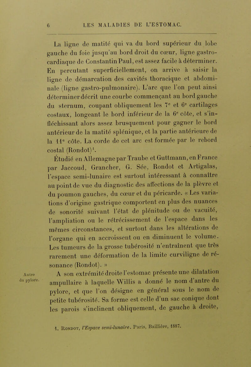 La ligne de matité qui va du bord supérieur du lobe gauche du foie jusqu'au bord droit du cœur, ligne gastro- cardiaque de Constantin Paul, est assez facile à déterminer. En percutant superficiellement, on arrive à saisir la ligne de démarcation des cavités thoracique et abdomi- nale (ligne gastro-pulmonaire). L'arc que l'on peut ainsi déterminer décrit une courbe commençant au bord gauche du sternum, coupant obliquement les 7 et 6 cartilages costaux, longeant le bord inférieur de la 6® côte, et s'in- fléchissant alors assez brusquement pour gagner le bord antérieur de la matité splénique, et la partie antérieure de la 11« côte. La corde de cet arc est formée par le rebord costal (Rondot)*. Étudié en Allemagne par Traube et Guttmann, en France par Jaccoud, Grancher, G. Sée, Rondot et Artigalas, l'espace semi-lunaire est surtout intéressant à connaître au point de vue du diagnostic des affections de la plèvre et du poumon gauches, du cœur et du péricarde. « Les varia- tions d'origine gastrique comportent en plus des nuances de sonorité suivant l'état de plénitude ou de vacuité, l'ampliation ou le rétrécissement de l'espace dans les mêmes circonstances, et surtout dans les altérations de l'organe qui en accroissent ou en diminuent le volume. Les tumeurs de la grosse tubérosité n'entraînent que très rarement une déformation de la limite curviligne de ré- sonance (Rondot). » vutro A son extrémité droite l'estomac présente une dilatation P^''- ampullaire à laquelle Willis a donné le nom d'antre du pylore, et que l'on désigne en général sous le nom de petite tubérosité. Sa forme est celle d'un sac conique dont les parois s'inclinent obliquement, de gauche à droite, 1. Rondot, l'Espace semi-lunaire. Paris, BaUlicrc, 1887.