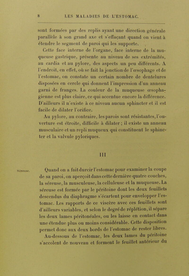 sont formées par des replis ayant une direction générale parallèle à son grand axe et s'effaçant quand on vient à étendre le segment de paroi qui les supporte. Cette face interne de l'organe, face interne de la mu- queuse gastrique, présente au niveau de ses extrémités, au cardia et au pylore, des aspects un peu différents. A l'endroit, en effet, où se fait la jonction de l'œsophage et de l'estomac, on constate un certain nombre de dentelures disposées en cercle qui donnent l'impression d'un anneau garni de franges. La couleur de la muqueuse œsopha7 gienne est plus claire, ce qui accentue encore la différence. D'ailleurs il n'existe à ce niveau aucun sphincter et il est facile de dilater l'orifice. Au pylore, au contraire, les parois sont résistantes, l'ou- verture est étroite, difficile à dilater ; il existe un anneau musculaire et un repli muqueux qui constituent le sphinc- ter et la valvule pyloriques. III Séreuse. Quaud OU a fait durcir l'estomac pour examiner la coupe de sa paroi, on aperçoit dans cette dernière quatre couches, la séreuse, la musculeuse, la celluleuse et la muqueuse. La séreuse est formée par le péritoine dont les deux feuillets descendus du diaphragme s'écartent pour envelopper l'es- tomac. Les rapports de ce viscère avec ces feuillets sont d'ailleurs variables, et selon le degréde réplétion,il sépare les deux lames péritonéales, ou les laisse en contact dans une étendue plus ou moins considérable. Cette disposition permet donc aux deux bords de l'estomac de rester libres. Au-dessous de l'estomac, les deux lames du péritomc s'accolent de nouveau et forment le feuillet antérieur du