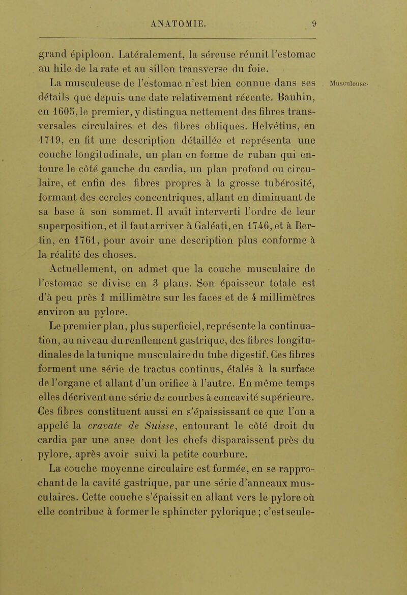 grand épiploon. Latéralement, la séreuse réunit Testomac au hile de la rate et au sillon transverse du foie. La musculeuse de l'estomac n'est bien connue dans ses Muscuieuse. détails que depuis une date relativement récente. Bauhin, en 1605,1e premier, y distingua nettement des fibres trans- versales circulaires et des fibres obliques. Helvétius, en 1719, en fit une description détaillée et représenta une couche longitudinale, un plan en forme de ruban qui en- toure le côté gauche du cardia, un plan profond ou circu- laire, et enfin des fibres propres à la grosse tubérosité, formant des cercles concentriques, allant en diminuant de sa base à son sommet. Il avait interverti l'ordre de leur superposition, et il faut arriver à Galéati, en 1746, et à Ber- tin, en 1761, pour avoir une description plus conforme à la réalité des choses. Actuellement, on admet que la couche musculaire de l'estomac se divise en 3 plans. Son épaisseur totale est d'à peu près 1 millimètre sur les faces et de 4 millimètres environ au pjdore. Le premier plan, plus superficiel, représente la continua- tion, au niveau du renflement gastrique, des fibres longitu- dinales de la tunique musculaire du tube digestif. Ces fibres forment une série de tractus continus, étalés à la surface de l'organe et allant d'un orifice à l'autre. En même temps elles décrivent une série de courbes à concavité supérieure. €es fibres constituent aussi en s'épaississant ce que l'on a appelé la cravate de Suisse, entourant le côté droit du cardia par une anse dont les chefs disparaissent près du pylore, après avoir suivi la petite courbure. La couche moyenne circulaire est formée, en se rappro- chant de la cavité gastrique, par une série d'anneaux mus- culaires. Cette couche s'épaissit en allant vers le pylore où elle contribue à former le sphincter pylorique ; c'est seule-