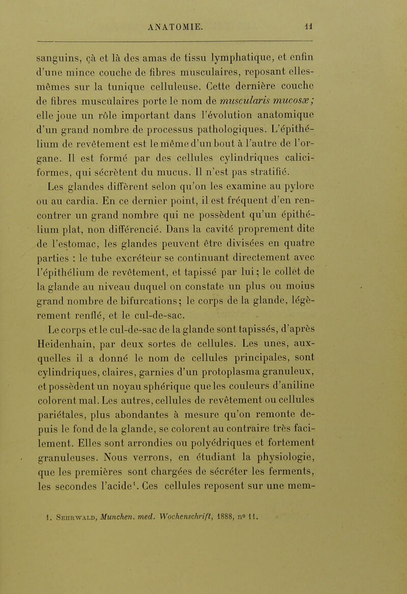 sanguins, çà et là des amas de tissu lymphatique, et enfin d'une mince couche de fibres musculaires, reposant elles- mêmes sur la tunique celluleuse. Cette dernière couche de fibres musculaires porte le nom de muscularis mucosœ; elle joue un rôle important dans l'évolution anatomique d'un grand nombre de processus pathologiques. L'épithé- lium de revêtement est le même d'un bout à l'autre de l'or- gane. Il est formé par des cellules cylindriques calici- formes, qui sécrètent du mucus. Il n'est pas stratifié. Les glandes diffèrent selon qu'on les examine au pylore ou au cardia. En ce dernier point, il est fréquent d'en ren- contrer un grand nombre qui ne possèdent qu'un épithé- lium plat, non différencié. Dans la cavité proprement dite de l'estomac, les glandes peuvent être divisées en quatre parties : le tube excréteur se continuant directement avec l'épithélium de revêtement, et tapissé par lui ; le collet de la glande au niveau duquel on constate un plus ou moius grand nombre de bifurcations; le corps de la glande, légè- rement renflé, et le cul-de-sac. Le corps elle cul-de-sac de la glande sont tapissés, d'après Heidenhain, par deux sortes de cellules. Les unes, aux- quelles il a donné le nom de cellules principales, sont cylindriques, claires, garnies d'un protoplasma granuleux, et possèdent un noyau sphérique que les couleurs d'aniline colorent mal. Les autres, cellules de revêtement ou cellules pariétales, plus abondantes à mesure qu'on remonte de- puis le fond de la glande, se colorent au contraire très faci- lement. Elles sont arrondies ou polyédriques et fortement granuleuses. Nous verrons, en étudiant la physiologie, que les premières sont chargées de sécréter les ferments, les secondes l'acide^ Ces cellules reposent sur une mem- 1. Seiirwald, Munchen. med. Wochenschrift, 1888, n H.