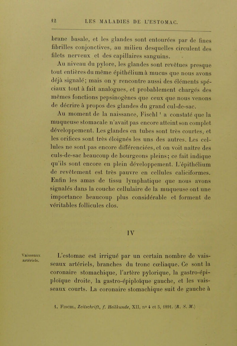 brane basale, et les glandes sont entourées par de fines fibrilles conjonctives, au milieu desquelles circulent des filets nerveux et des capillaires sanguins. Au niveau du pylore, les glandes sont revêtues presque tout entières du même épithélium à mucus que nous avons déjà signalé; mais on y rencontre aussi des éléments spé- ciaux tout à fait analogues, et probablement chargés des mêmes fonctions pepsinogènes que ceux que nous venons de décrire à propos des glandes du grand cul-de-sac. Au moment de la naissance, Fischl * a constaté que la muqueuse stomacale n'avait pas encore atteint son complet développement. Les glandes en tubes sont très courtes, et les orifices sont très éloignés les uns des autres. Les cel- lules ne sont pas encore différenciées, et on voit naître des culs-de-sac beaucoup de bourgeons pleins ; ce fait indique qu'ils sont encore en plein développement. L'épithélium de revêtement est très pauvre en cellules caliciformes. Enfin les amas de tissu lymphatique que nous avons signalés dans la couche cellulaire de la muqueuse ont une importance beaucoup plus considérable et forment de véritables follicules clos. IV Vaisseaux L'cstomac cst irrigué par un certain nombre de vais- artériels. • i i i i ^ seaux artériels, branches du tronc cœliaque. Ce sont la coronaire stomachique, l'artère pylorique, la gastro-épi- ploïque droite, la gastro-épiploïque gauche, et les vais- seaux courts. La coronaire stomachique suit de gauche à 1. Fischl, Zeiischrift, f. Heilkunde, XII, n» 4 et 5, 1891. [R. S. M.)