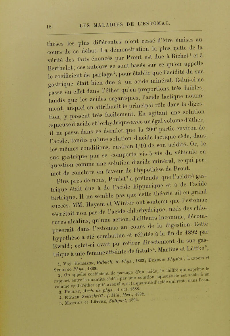 thèses les plus différentes n'ont eessé d'être émises au cours de ce débat. La démonstration la plus nette de la vérité des faits énoncés par Prout est due àR.chef et à Berthclot; ces auteurs se sont basés sur ce qu'on appelle le coefficient de partage'.pour établir quel'acid.té du suc gastrique était bien due à nn acide minéral. Celu.-ci ne passe en effet dans l'éther qu'en proportions très faibles, iandis que les acides organiques, l'acide lactique notam- ment, auquel on attribuait le principal rôle dans la diges- tion, y passent très facilement. En agitant une solution aqueused'acidechlorhydriqneayecunégalvolumedether, il ne passe dans ce dernier que la 200 partie environ de l'acide, tandis qu'une solution d'acide lactique cède dans les mêmes conditions, environ 1/10 de son acdite. Or, le suc gastrique pur se comporte vis-à-vis du véhicule en question comme une solution d'acide minéral ce qui per- met de conclure en faveur de l'hypothèse de P™*- Plus près de nous. Poulet' a prétendu que 1 acidi e gas- trique tait due à de l'acide hippurique et à de 1 acide tailique. Il ne semble pas que cette théorie art eu grand succès MM. HayemetWinter ont soutenu que 1 estomac s^^it non pas de l'acide chlorhydrique, mais des cU.- rures alcalins, qu'une action, d'ailleurs inconnue, decon - poserait dans l'estomac an cours de la d'gesUon- Cc«; wpothèse a été combattue et réfutée a la fin de 1892 pa. Ew^ld; celui-ci avait pu retirer directement du suc ga- triqueLune femmeatteinte de fistule'. Martms et Luttke , v„,.. H„;m„». H*cft. P/.».., B..™.3 Pk„M., L«.o„ e, Stirling Phys., 1888. j • qui exprime le 2. On appelle coefficient de partage dun ^^^^'' '^ acide à un 3. Poulet, Arch. de pkys i ^888.