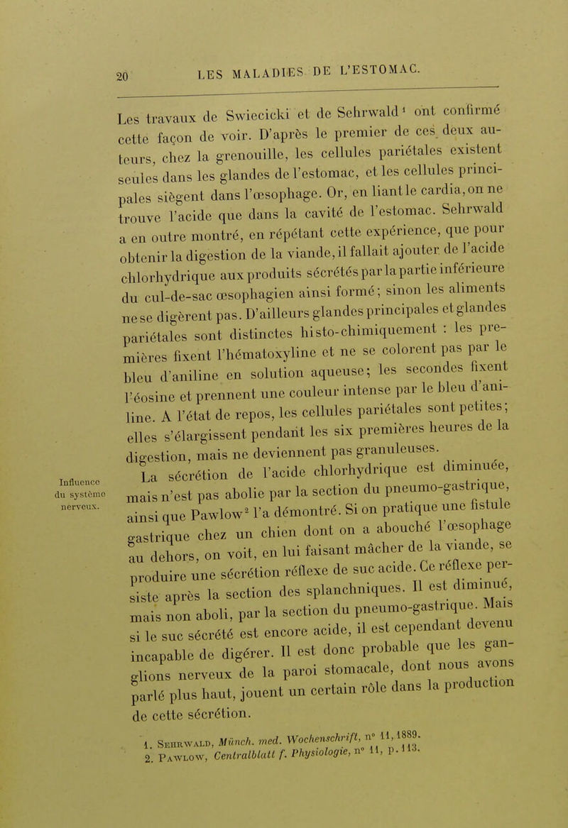 Les travaux de Swiecicki et de Sehrwald» ont confirmé cette façon de voir. D'après le premier de ces. deux au- teurs, chez la grenouille, les cellules pariétales existent seules dans les glandes de l'estomac, et les cellules princi- pales siègent dans l'œsophage. Or, en liant le cardia, on ne trouve l'acide que dans la cavité de l'estomac. Sehrwald a en outre montré, en répétant cette expérience, que pour obtenir la digestion de la viande, il fallait ajouter de l'acide chlorhydrique aux produits sécrétés par la partie inférieure du cul-de-sac œsophagien ainsi formé; sinon les aliments nese digèrent pas. D'ailleurs glandes principales etglandes pariétales sont distinctes histo-chimiquement : les pre- mières fixent l'hématoxyline et ne se colorent pas par le bleu d'aniline en solution aqueuse; les secondes fixent Féosine et prennent une couleur intense par le bleu d ani- line A l'état de repos, les cellules pariétales sont petites; elles s'élargissent pendant les six premières heures de la digestion, mais ne deviennent pas granuleuses. La sécrétion de l'acide chlorhydrique est diminuée, autr^^o ^^est pas abolie par la section du pneumo-gastrique,  ainsi que Pawlow^ l'a démontré. Si on pratique une fistule gastrique chez un chien dont on a abouché l'œsophage au dehors on voit, en lui faisant mâcher de la viande, se produ re une sécrétion réflexe de suc acide Ce réflexe per- siste après la section des splanchniques. Il est diminu mais non aboli, par la section du V—^'»''^ si le suc sécrété est encore acide, il es cependan devenu incapable de digérer. Il est donc probable que s gan- glions nerveux de la paroi stomacale, don nous avons parlé plus haut, jouent un certain rôle dans la production de cette sécrétion. 1 Seurwald, Mùnch. med. Wochenschrift, n 11,1889. 2. Pawlow, Centralblatt f. Physiologie, n 11, p. U-i-