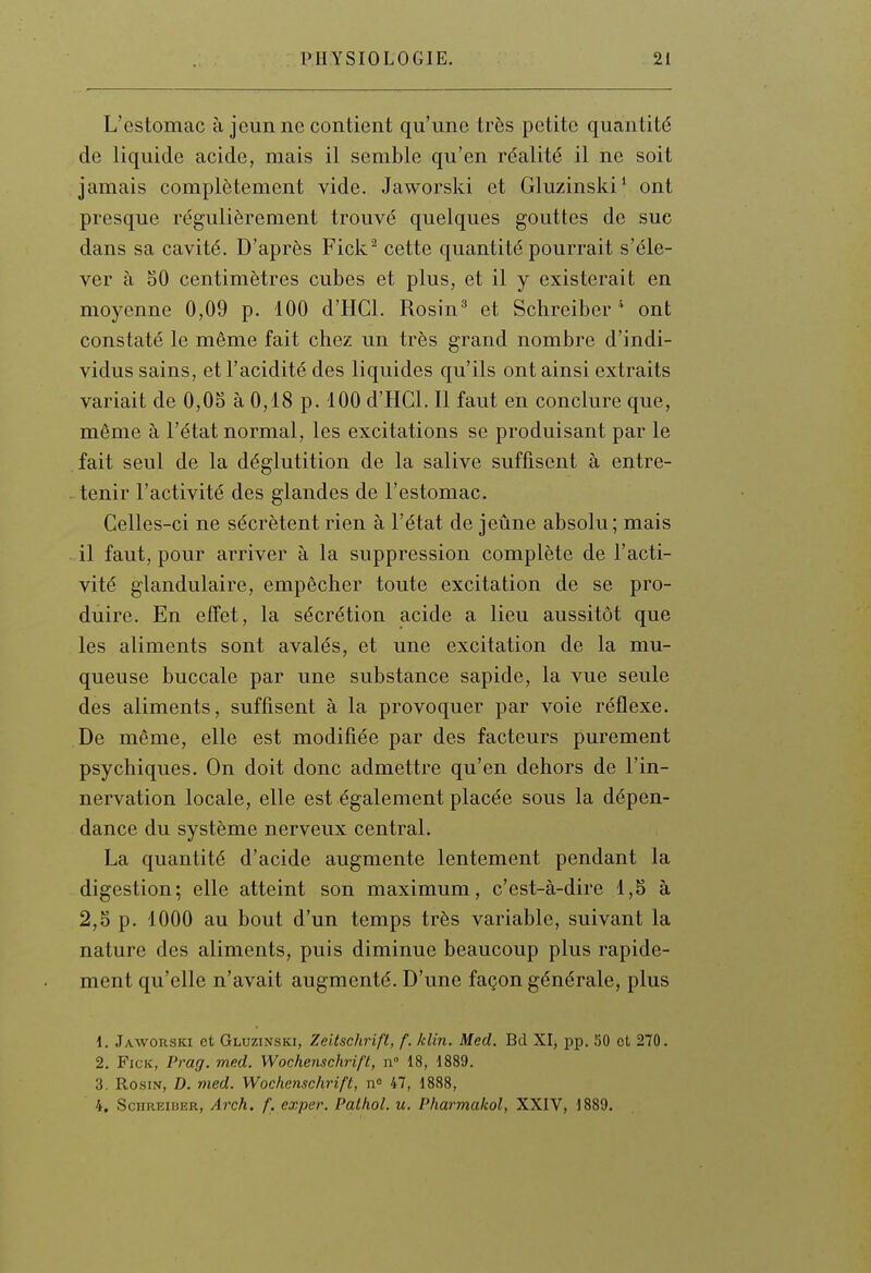 L'estomac à jeun ne contient qu'une très petite quantité de liquide acide, mais il semble qu'en réalité il ne soit jamais complètement vide. Jaworski et Gluzinski' ont presque régulièrement trouvé quelques gouttes de suc dans sa cavité. D'après Fick cette quantité pourrait s'éle- ver à oO centimètres cubes et plus, et il y existerait en moyenne 0,09 p. 100 d'HCl. Rosin' et Schreiberont constaté le même fait chez un très grand nombre d'indi- vidus sains, et l'acidité des liquides qu'ils ont ainsi extraits variait de 0,05 à 0,18 p. 100 d'HCl. Il faut en conclure que, même à l'état normal, les excitations se produisant par le fait seul de la déglutition de la salive suffisent à entre- . tenir l'activité des glandes de l'estomac. Celles-ci ne sécrètent rien à l'état de jeûne absolu; mais il faut, pour arriver à la suppression complète de l'acti- vité glandulaire, empêcher toute excitation de se pro- duire. En effet, la sécrétion acide a lieu aussitôt que les aliments sont avalés, et une excitation de la mu- queuse buccale par une substance sapide, la vue seule des aliments, suffisent à la provoquer par voie réflexe. De même, elle est modifiée par des facteurs purement psychiques. On doit donc admettre qu'en dehors de l'in- nervation locale, elle est également placée sous la dépen- dance du système nerveux central. La quantité d'acide augmente lentement pendant la digestion; elle atteint son maximum, c'est-à-dire 1,5 à 2,5 p. 1000 au bout d'un temps très variable, suivant la nature des aliments, puis diminue beaucoup plus rapide- ment qu'elle n'avait augmenté. D'une façon générale, plus 1. Jaworski et Gluzinski, Zeitschrifl, f. /clin. Med. Bd Xlj pp. 50 ot 270. 2. Fick, Prag. med. Wochenschrift, n 18, 1889. 3. RosiN, D. med. Wochenschrift, n 47, 1888, 4. SciiREiBER, Arch. f. exper. Palhol. u. Pharmakol, XXIV, 1889.