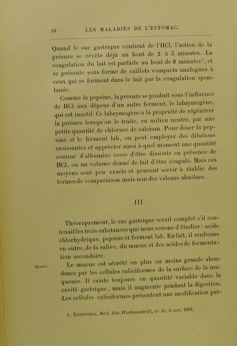 Quand le suc gastrique contient de l'HCl, l'action de la présure se révèle déjà au bout de 2 à 5 minutes. La coagulation du lait est parfaite au bout de 8 minutes S et se présente sous forme de caillots compacts analogues à ceux qui se forment dans le lait par la coagulation spon- Comme la pepsine, la présure se produit sous l'influence de HCl aux dépens d'un autre ferment, le labzymogène, qui est inactif. Ce labzymogène a la propriété de régénérer la présure lorsqu'on le traite, en milieu neutre, par une petite quantité de chlorure de calcium. Pour doser la pep- sine et le ferment lab, on peut employer des dilutions croissantes et apprécier ainsi à quel moment une quantité connue d'albumine cesse d'être dissoute en présence de HCl ou un volume donné de lait d'être coagulé. Mais ces moyens sont peu exacts et peuvent servir à établir des termes de comparaison mais non des valeurs absolues. m Mucus. Théoriquement, le suc gastrique serait complet s'il con- tenait les trois substances que nous venons d étud.er : acd Ilorhydr^que, pepsineet ferment lab. Enfa.t .U.r^2: en outre, de la salive, du mucus et des ac.desde fe.menta tion secondaire. . nLnn- Le mucus est sécrété en plus ou /'«''f dance par les cellules calieitormes <•« l-*-/^.';™^; queuse 11 existe toujours en q»t''^'f ^.'^l cavité gastrique, mais il augmente P-^- ^ f«^^^^^^^^ .Les cellules caliciformes présentent une modification pai ,. K0SE»™»L. B,W. Um.Wocl^'hrifl. n- 43, 5 nov. 1888.