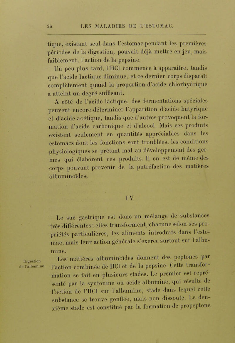 tique, existant seul dans l'estomac pendant les premières périodes de la digestion, pouvait déjà mettre en jeu, mais faiblement, l'action de la pepsine. Un peu plus tard, l'HCl commence à apparaître, tandis que l'acide lactique diminue, et ce dernier corps disparaît complètement quand la proportion d'acide chlorhydrique a atteint un degré suffisant. A côté de l'acide lactique, des fermentations spéciales peuvent encore déterminer l'apparition d'acide butyrique et d'acide acétique, tandis que d'autres provoquent la for- mation d'acide carbonique et d'alcool. Mais ces produits existent seulement en quantités appréciables dans les estomacs dont les fonctions sont troublées, les conditions physiologiques se prêtant mal au développement des ger- mes qui élaborent ces produits. Il en est de même des corps pouvant provenir de la putréfaction des matières albuminoïdes. IV Le suc gastrique est donc un mélange de substances très différentes ; elles transforment, chacune selon ses pro- priétés particulières, les aliments introduits dans l'esto- mac, mais leur action générale s'exerce surtout sur l'albu- mine. Digestion Lcs matières albuminoïdes donnent des peptones par de l'albumine. Pactiou combluéc dc HCl et de la pepsine. Cette transfor- mation se fait en plusieurs stades. Le premier est repré- senté par la syntonine ou acide albumine, qui résulte de l'action de l'HCl sur l'albumine, stade dans lequel cette substance se trouve gonflée, mais non dissoute. Le deu- xième stade est constitué par la formation de propeptone
