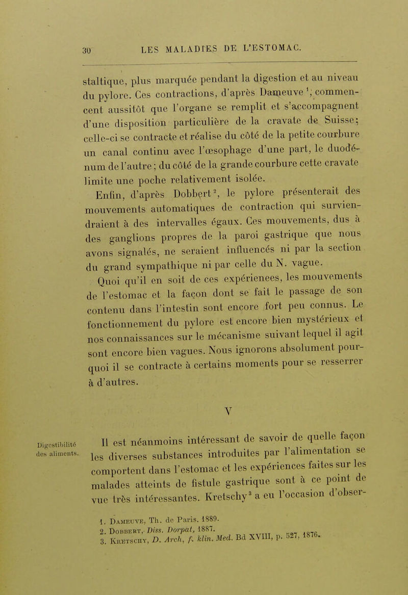 staltique, plus marquée pendant la digestion et au niveau du pylore. Ces contractions, d'après Dameuve ^ commen- cent aussitôt que l'organe se remplit et s'accompagnent d'une disposition particulière delà cravate de Suisse; celle-ci se contracte et réalise du côté de la petite courbure un canal continu avec l'œsophage d'une part, le duodé- num de l'autre ; du côté de la grande courbure cette cravate limite une poche relativement isolée. Enfin, d'après DobbçrtS le pylore présenterait des mouvements automatiques de contraction qui survien- draient à des intervalles égaux. Ces mouvements, dus à des ganglions propres de la paroi gastrique que nous avons signalés, ne seraient influencés ni par la section du grand sympathique ni par celle du N. vague. Quoi qu'il en soit de ces expériences, les mouvements de l'estomac et la façon dont se fait le passage de son contenu dans l'intestin sont encore fort peu connus. Le fonctionnement du pylore est encore bien mystérieux et nos connaissances sur le mécanisme suivant lequel il agit sont encore bien vagues. Nous ignorons absolument pour- quoi il se contracte à certains moments pour se resserrer à d'autres. Digcstibilité dos aliments. Il est néanmoins intéressant de savoir de quelle façon les diverses substances introduites par l'alimentation se comportent dans l'estomac et les expériences faites sur les malades atteints de fistule gastrique sont à ce point de vue très intéressantes. Kretschy' a eu Foccasion d'obser- 1. Dameuve, Th. do Paris. 1889. 2. DoBBERT,. Dm./)o?'pa<, 1887. _ 3. Kretschv, D. Arch, f. Min. Med. Bd XVIII, p. :.2/. 1876.