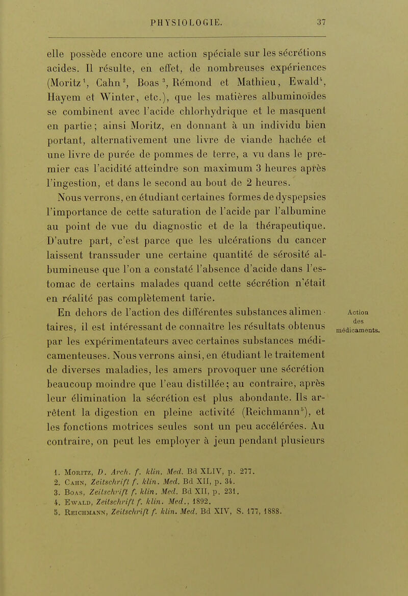 elle possède encore une action spéciale sur les sécrétions acides. Il résulte, en effet, de nombreuses expériences (iMoritzS Cahn-, Boas =>, Rémond et Mathieu, Ewald'*, Hayem et Winter, etc.), que les matières albuminoïdes se combinent avec l'acide chlorhydrique et le masquent en partie ; ainsi Moritz, en donnant à un individu bien portant, alternativement une livre de viande hachée et une livre de purée de pommes de terre, a vu dans le pre- mier cas l'acidité atteindre son maximum 3 heures après l'ingestion, et dans le second au bout de 2 heures. Nous verrons, en étudiant certaines formes de dyspepsies l'importance de cette saturation de l'acide par l'albumine au point de vue du diagnostic et de la thérapeutique. D'autre part, c'est parce que les ulcérations du cancer laissent transsuder une certaine quantité de sérosité al- bumineuse que l'on a constaté l'absence d'acide dans l'es- tomac de certains malades quand cette sécrétion n'était en réalité pas complètement tarie. En dehors de l'action des différentes substances alimen • Action taires, il est intéressant de connaître les résultats obtenus médidmei par les expérimentateurs avec certaines substances médi- camenteuses. Nous verrons ainsi, en étudiant le traitement de diverses maladies, les amers provoquer une sécrétion beaucoup moindre que l'eau distillée; au contraire, après leur élimination la sécrétion est plus abondante. Ils ar- rêtent la digestion en pleine activité (Reichmann), et les fonctions motrices seules sont un peu accélérées. Au contraire, on peut les employer à jeun pendant plusieurs 1. Moritz, D. Ai-c/i. f. Idin. Med. Bd XLIV, p. 277. 2. Cahn, Zeitschrifl. f. Idin. Med. Bd XII, p. 34. 3. Boas, Zeitschrifl f. klin. Med. Bd XII, p. 231. 4. EwALD, Zeilschvift f. Idin. Med., 1892. 5. Reichmann, Zeitschrift f. klin. Med. Bd XIV, S. 177, 1888.