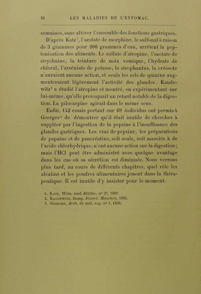 semaines, sans altérer l'ensemble des fonctions gastriques. D'après Katz\ l'azotate de morphine, le sulfonal à raison de 3 grammes pour 200 grammes d'eau, arrêtent la pep- tonisation des aliments. Le sulfate d'atropine, l'azotate de strychnine, la teinture de noix vomique, l'hydrate de chioral, l'arséniate de potasse, le strophantus, la créosote n'auraient aucune action, et seuls les sels de quinine aug- menteraient légèrement l'activité des glandes. Kaude- witz^ a étudié l'atropine et montré, en expérimentant sur lui-même, qu'elle provoquait un retard notable de la diges- tion. La pilocarpine agirait dans le même sens. Enfin, 142 essais portant sur 69 individus ont permis à Georges 2 de démontrer qu'il était inutile de chercher à suppléer par l'ingestion de la pepsine à l'insuffisance des glandes gastriques. Les vins de pepsine, les préparations de papaïne et de pancréatine, soit seuls, soit associés à de l'acide chlorhydrique, n'ont aucune action sur la digestion ; mais l'HCl peut être administré avec quelque avantage dans les cas où sa sécrétion est diminuée. Nous verrons plus tard, au cours de différents chapitres, quel rôle les alcalins et les poudres alimentaires jouent dans la théra- peutique. Il est inutile d'y insister pour le moment. 1. Katz, Wien. med. Blutter, n» 27, 1889. 2. Kaudewitz, Inaug. Dissert. Mûnchcn, 1890. 3. Georges, Arch. de méd. exp, n° 1. 1890.