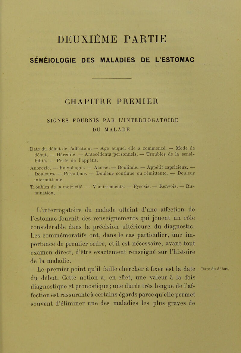 DEUXIÈME PARTIE SÉMÉIOLOGIE DES MALADIES DE L'ESTOMAC CHAPITRE PREMIER SIGNES FOURNIS PAR L'INTERROGATOIRE DU MALADE Date du début do l'affection. — Age auquel elle a commencé. — Mode de début. — Hérédité. — Antécédents 'personnels. — Troubles de la sensi- bilité, — Perte de l'appétit. Anorexie. — Polypliagic. — Acorie. — Boulimie. — Appétit capricieux. — Douleurs. — Pesanteur. — Douleur continue ou rémittente. — Douleur intermittente. Troubles de la motricité. — Vomissements. — Pyrosis. — Renvois. — Ru- mination. L'interrogatoire du malade atteint d'une affection de l'estomac fournit des renseignements qui jouent un rôle considérable dans la précision ultérieure du diagnostic. Les commémoratifs ont, dans le cas particulier, une im- portance de premier ordre, et il est nécessaire, avant tout examen direct, d'être exactement renseigné sur l'histoire de la maladie. Le premier point qu'il faille chercher à fixer est la date Bato du début, du début. Cette notion a, en effet, une valeur à la fois diagnostique et pronostique ; une durée très longue de l'af- fection est rassurante à certains égards parce qu'elle permet souvent d'éliminer une des maladies les plus graves de