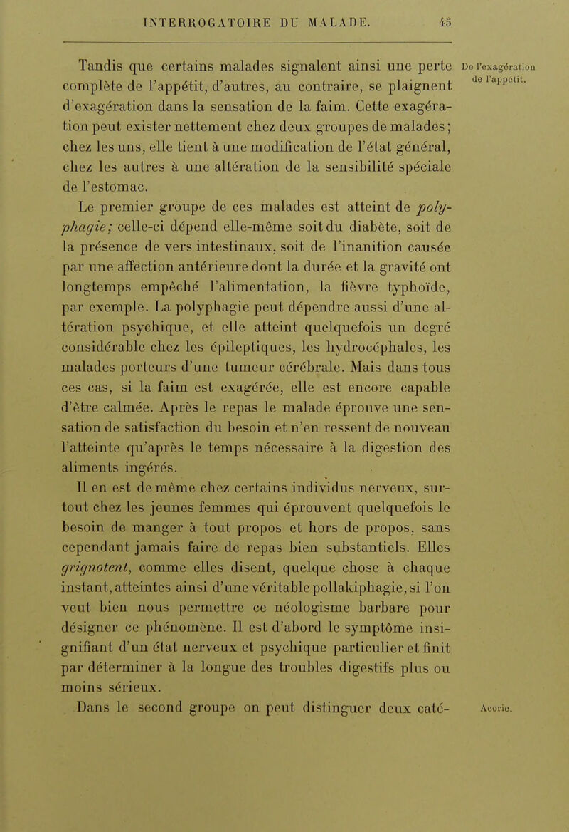 Tandis que certains malades signalent ainsi une perte De rexagdiation complète de l'appétit, d'autres, au contraire, se plaignent ^eiappotit. d'exagération dans la sensation de la faim. Cette exagéra- tion peut exister nettement chez deux groupes de malades ; chez les uns, elle tient à une modification de l'état général, chez les autres à une altération de la sensibilité spéciale de l'estomac. Le premier groupe de ces malades est atteint de jpoly- phagie; celle-ci dépend elle-même soit du diabète, soit de la présence de vers intestinaux, soit de l'inanition causée par une affection antérieure dont la durée et la gravité ont longtemps empêché l'alimentation, la fièvre typhoïde, par exemple. La polyphagie peut dépendre aussi d'une al- tération psychique, et elle atteint quelquefois un degré considérable chez les épileptiques, les hydrocéphales, les malades porteurs d'une tumeur cérébrale. Mais dans tous ces cas, si la faim est exagérée, elle est encore capable d'être calmée. Après le repas le malade éprouve une sen- sation de satisfaction du besoin et n'en ressent de nouveau l'atteinte qu'après le temps nécessaire à la digestion des aliments ingérés. Il en est de même chez certains individus nerveux, sur- tout chez les jeunes femmes qui éprouvent quelquefois le besoin de manger à tout propos et hors de propos, sans cependant jamais faire de repas bien substantiels. Elles grignotent, comme elles disent, quelque chose à chaque instant, atteintes ainsi d'une véritable pollakiphagie, si l'on veut bien nous permettre ce néologisme barbare pour désigner ce phénomène. Il est d'abord le symptôme insi- gnifiant d'un état nerveux et psychique particulier et finit par déterminer à la longue des troubles digestifs plus ou moins sérieux. Dans le second groupe on peut distinguer deux caté- Acorio.