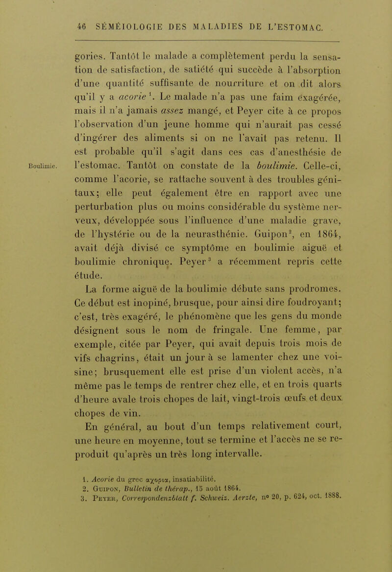 gorics. Tantôt le malade a complètement perdu la sensa- tion de satisfaction, de satiété qui succède à l'absorption d'une quantité suffisante de nourriture et on dit alors qu'il y a acorie \ Le malade n'a pas une faim dxagérée, mais il n'a jamais assez mangé, et Peyer cite à ce propos l'observation d'un jeune homme qui n'aurait pas cessé d'ingérer des aliments si on ne l'avait pas retenu. Il est probable qu'il s'agit dans ces cas d'anesthésie de Boulimie. l'cstomac. Tantôt on constate de la boulimie. Celle-ci, comme l'acorie, se rattache souvent à des troubles géni- taux; elle peut également être en rapport avec une perturbation plus ou moins considérable du système ner- veux, développée sous l'influence d'une maladie grave, de l'hystérie ou de la neurasthénie. Guipon^, en 1864, avait déjà divisé ce symptôme en boulimie aiguë et boulimie chronique. Peyer ^ a récemment repris cette étude. La forme aiguë de la boulimie débute sans prodromes. Ce début est inopiné, brusque, pour ainsi dire foudroyant; c'est, très exagéré, le phénomène que les gens du monde désignent sous le nom de fringale. Une femme, par exemple, citée par Peyer, qui avait depuis trois mois de vifs chagrins, était un jour à se lamenter chez une voi- sine; brusquement elle est prise d'un violent accès, n'a même pas le temps de rentrer chez elle, et en trois quarts d'heure avale trois chopes de lait, vingt-trois œufs et deux chopes de vin. En général, au bout d'un temps relativement court, une heure en moyenne, tout se termine et l'accès ne se re- produit qu'après un très long intervalle. 1. Acorie du grec a^opia, insatiabilité. 2. GuiPON, Bulletin de thérap., 13 août 1864. 3. Peyer, CorrespondenzbLalt f. Schweiz. Aerzle, n 20, p. 624, oct.