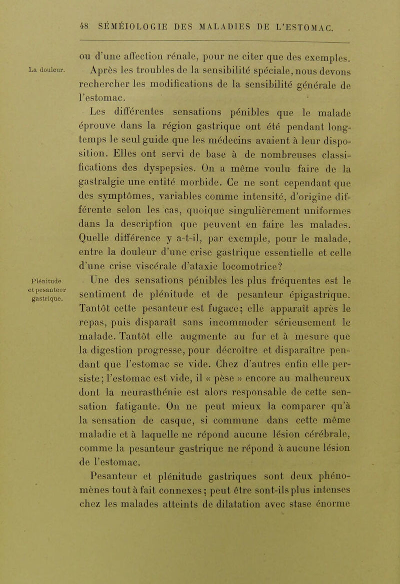 OU d'une affection rénale, pour ne citer que des exemples. Après les troubles de la sensibilité spéciale, nous devons rechercher les modifications de la sensibilité générale de l'estomac. Les différentes sensations pénibles que le malade éprouve dans la région gastrique ont été pendant long- temps le seul guide que les médecins avaient à leur dispo- sition. Elles ont servi de base à de nombreuses classi- fications des dyspepsies. On a même voulu faire de la gastralgie une entité morbide. Ce ne sont cependant que des symptômes, variables comme intensité, d'origine dif- férente selon les cas, quoique singulièrement uniformes dans la description que peuvent en faire les malades. Quelle différence y a-t-il, par exemple, pour le malade, entre la douleur d'une crise gastrique essentielle et celle d'une crise viscérale d'ataxie locomotrice? Une des sensations pénibles les plus fréquentes est le sentiment de plénitude et de pesanteur épigastrique. Tantôt cette pesanteur est fugace; elle apparaît après le repas, puis disparaît sans incommoder sérieusement le malade. Tantôt elle augmente au fur et à mesure que la digestion progresse, pour décroître et disparaître pen- dant que l'estomac se vide. Chez d'autres enfin elle per- siste ; l'estomac est vide, il « pèse » encore au malheureux dont la neurasthénie est alors responsable de cette sen- sation fatigante. On ne peut mieux la comparer qu'à la sensation de casque, si commune dans cette même maladie et à laquelle ne répond aucune lésion cérébrale, comme la pesanteur gastrique ne répond à aucune lésion de l'estomac. Pesanteur et plénitude gastriques sont deux phéno- mènes tout à fait connexes ; peut être sont-ils plus intenses chez les malades atteints de dilatation avec stase énorme