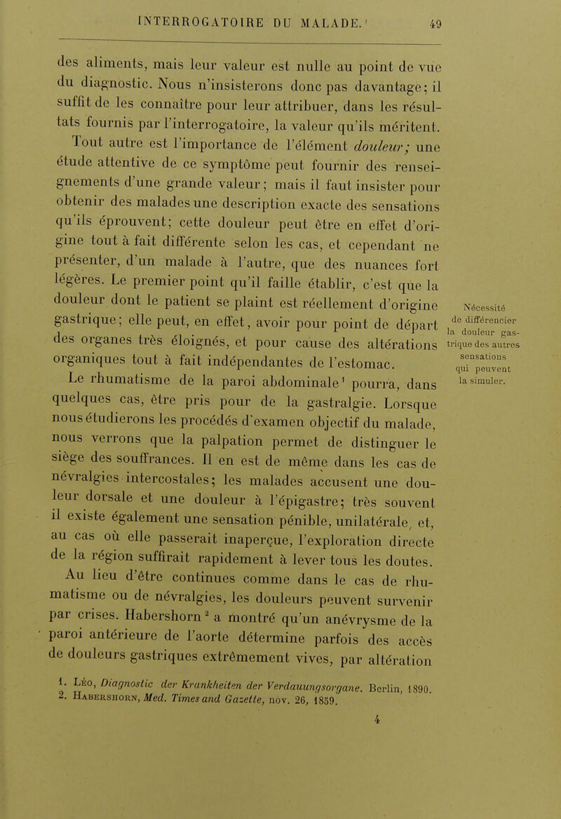 des aliments, mais leur valeur est nulle au point de vue du diagnostic. Nous n'insisterons donc pas davantage; il suffit de les connaître pour leur attribuer, dans les résul- tats fournis par l'interrogatoire, la valeur qu'ils méritent. Tout autre est l'importance de l'élément douleur; une étude attentive de ce symptôme peut fournir des rensei- gnements d'une grande valeur ; mais il faut insister pour obtenir des malades une description exacte des sensations qu'ils éprouvent; cette douleur peut être en effet d'ori- gine tout à fait différente selon les cas, et cependant ne présenter, d'un malade à l'autre, que des nuances fort légères. Le premier point qu'il faille établir, c'est que la douleur dont le patient se plaint est réellement d'origine Nécessité gastrique; elle peut, en effet, avoir pour point de départ /-^'l'^^'^'^ci^'- 1 i. X ri • A la douleur gas- aes organes très éloignés, et pour cause des altérations trique des autres organiques tout à fait indépendantes de l'estomac. qurpïuvent Le rhumatisme de la paroi abdominale' pourra, dans i^s'^uier. quelques cas, être pris pour de la gastralgie. Lorsque nous étudierons les procédés d'examen objectif du malade, nous verrons que la palpation permet de distinguer le siège des souffrances. Il en est de môme dans les cas de névralgies intercostales; les malades accusent une dou- leur dorsale et une douleur à l'épigastre; très souvent il existe également une sensation pénible, unilatérale, et, au cas où elle passerait inaperçue, l'exploration directe de la région suffirait rapidement à lever tous les doutes. Au lieu d'être continues comme dans le cas de rhu- matisme ou de névralgies, les douleurs peuvent survenir par crises. Habershorn ^ a montré qu'un anévrysme de la paroi antérieure de l'aorte détermine parfois des accès de douleurs gastriques extrêmement vives, par altération 1. LÉO, Diagnostic dcr Krunkheiten der Verdauungsorgane. Berlin, 1890 2. Habersiioun, Aferf. Times and Gazette, nov. 26, 1859. 4