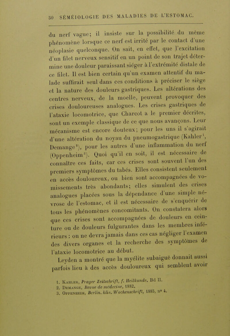 du nerf vague; il insiste sur la possibilité du même phénomène lorsque ce nerf est irrité par le contact d'une néoplasie quelconque. On sait, en effet, que l'excitation d'un filet nerveux sensitif en un point de son trajet déter- mine une douleur paraissant siéger à l'extrémité distale de ce filet. Il est bien certain qu'un examen attentif du ma- lade suffirait seul dans ces conditions à préciser le siège et la nature des douleurs gastriques. Les altérations des centres nerveux, de la moelle, peuvent provoquer des crises douloureuses analogues. Les crises gastriques de l'ataxie locomotrice, que Charcot a le premier décrites, sont un exemple classique de ce que nous avançons. Leur mécanisme est encore douteux; pour les uns il s'agirait d'une altération du noyau du pneumogastrique (Kaliler', Démange'), pour les autres d'une inflammation du nerf (Oppenheim^). Quoi qu'il en soit, il est nécessaire de connaître ces faits, car ces crises sont souvent l'un des premiers symptômes du tabès. Elles consistent seulement en accès douloureux, ou bien sont accompagnées de vo- missements très abondants; elles simulent des crises analogues placées sous la dépendance d'une simple né- vrose de l'estomac, et il est nécessaire de s'enquérir de tous les phénomènes concomitants. On constatera alors que ces crises sont accompagnées de douleurs en cein- ture ou de douleurs fulgurantes dans les membres infé- rieurs : on ne devra jamais dans ces cas négliger l'examen des divers organes et la recherche des symptômes de l'ataxie locomotrice au début. Leyden a montré que la myélite subaiguë donnait aussi parfois lieu à des accès douloureux qui semblent avoir 1. Kahler, Prager Zeiischrifl, f. Heilkunde. Bd IL 2. DiiMANGE, Revue de médecine, 1882. 3. Oppenhelm, Berlin, /clin. Wockensclirift, 1885, n» 4.