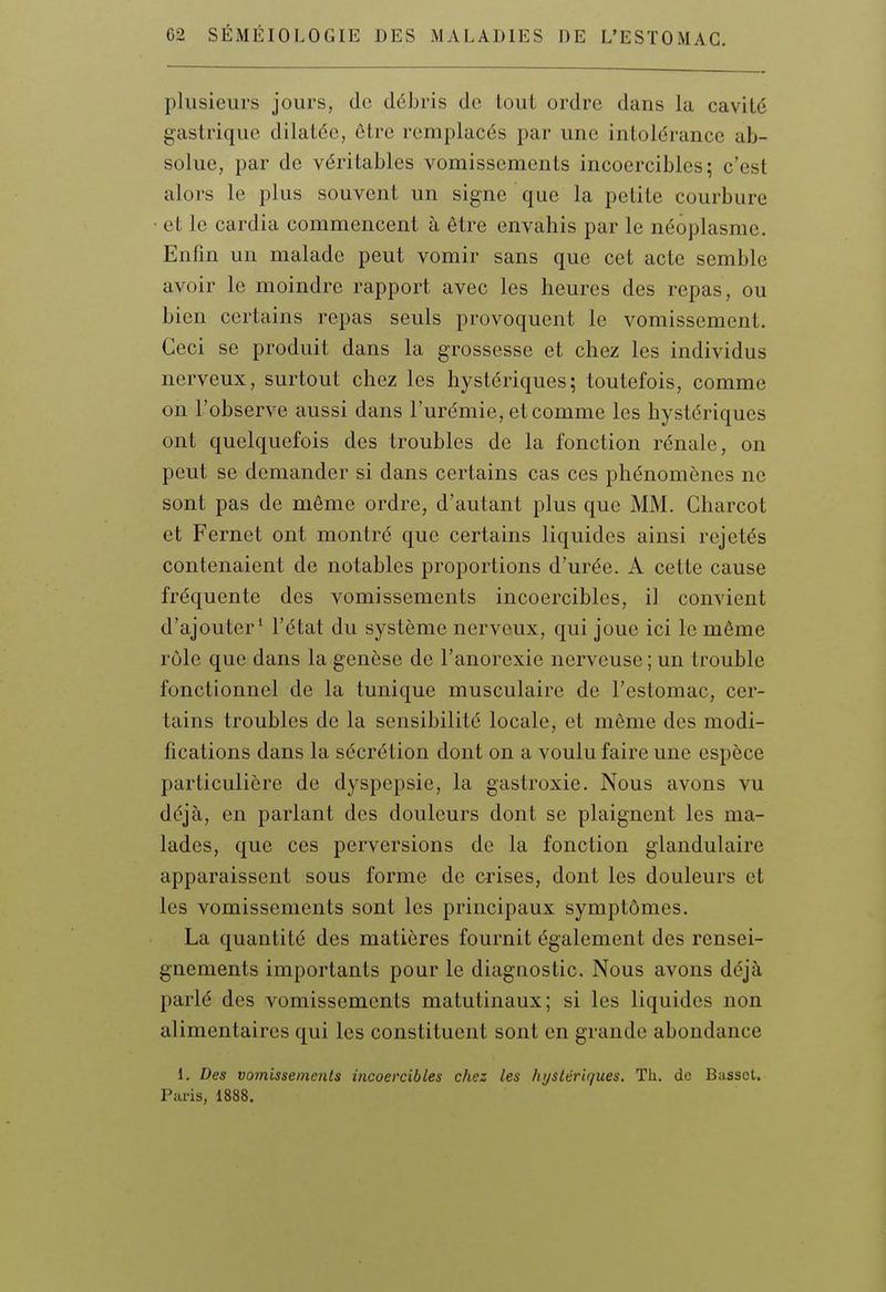 plusieurs jours, de débris de tout ordre dans la cavité gastrique dilatée, être remplacés par une intolérance ab- solue, par de véritables vomissements incoercibles; c'est alors le plus souvent un signe que la petite courbure ■ et le cardia commencent à être envahis par le néoplasme. Enfin un malade peut vomir sans que cet acte semble avoir le moindre rapport avec les heures des repas, ou bien certains repas seuls provoquent le vomissement. Ceci se produit dans la grossesse et chez les individus nerveux, surtout chez les hystériques; toutefois, comme on l'observe aussi dans l'urémie, et comme les hystériques ont quelquefois des troubles de la fonction rénale, on peut se demander si dans certains cas ces phénomènes ne sont pas de même ordre, d'autant plus que MM. Charcot et Fernet ont montré que certains liquides ainsi rejetés contenaient de notables proportions d'urée. A cette cause fréquente des vomissements incoercibles, il convient d'ajouter* l'état du système nerveux, qui joue ici le même rôle que dans la genèse de l'anorexie nerveuse ; un trouble fonctionnel de la tunique musculaire de l'estomac, cer- tains troubles de la sensibilité locale, et même des modi- fications dans la sécrétion dont on a voulu faire une espèce particulière de dyspepsie, la gastroxie. Nous avons vu déjà, en parlant des douleurs dont se plaignent les ma- lades, que ces perversions de la fonction glandulaire apparaissent sous forme de crises, dont les douleurs et les vomissements sont les principaux symptômes. La quantité des matières fournit également des rensei- gnements importants pour le diagnostic. Nous avons déjà parlé des vomissements matutinaux; si les liquides non alimentaires qui les constituent sont en grande abondance 1. Des vomissements incoercibles chez les hystériques. Th. de Basset. Paris, 1888.