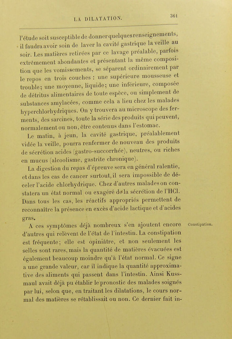 l'étude soit susceptible de donner quelques renseignements, . il faudra avoir soin de laver la cavité gastrique la veille au soir. Les matières retirées par ce lavage préalable, parfois extrêmement abondantes et présentant la même composi- tion que les vomissements, se séparent ordinairement par le repos en trois couches : une supérieure mousseuse et trouble; une moyenne, liquide; une inférieure, composée de détritus alimentaires de toute espèce, ou simplement de substances amylacées, comme cela a lieu chez les malades hyperchlorhydriques. On y trouvera au microscope des fer- ments, des sarcines, toute la série des produits qui peuvent, normalement ou non, être contenus dans l'estomac. Le matin, à jeun, la cavité gastrique, préalablement vidée la veille, pourra renfermer de nouveau des produits de sécrétion acides (gastro-succorrhée), neutres, ou riches en mucus (alcoolisme, gastrite chronique). La digestion du repas d'épreuve sera en général ralentie, et dans les cas de cancer surtout, il sera impossible de dé- celer l'acide chlorhydrique. Chez d'autres malades on con- statera un état normal ou exagéré délia sécrétion de l'HCl. Dans tous les cas, les réactifs appropriés permettent de reconnaître la présence en excès d'acide lactique et d'acides gras, A ces symptômes déjà nombreux s'en ajoutent encore constipation, d'autres qui relèvent de l'état de l'intestin. La constipation est fréquente ; elle est opiniâtre, et non seulement les selles sont rares, mais la quantité de matières évacuées est également beaucoup moindre qu'à l'état normal. Ce signe a une grande valeur, car il indique la quantité approxima- tive des aliments qui passent dans l'intestin. Ainsi Kuss- maul avait déjà pu établir le pronostic des malades soignés par lui, selon que, en traitant les dilatations, le cours nor- mal des matières se rétablissait ou non. Ce dernier fait in-