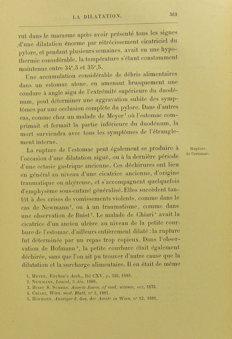 rut dans le marasme après avoir présenté tous les signes ,cl'une dilatation énorme par rétrécissement cicatriciel du pylore, et pendant plusieurs semaines, avait eu une hypo- thermie considérable, la température s'étant constamment maintenue entre 34°,5 et 35,5. Une accumulation considérable de débris alimentaires dans un estomac atone, en amenant brusquement une coudure à angle aigu de l'extrémité supérieure du duodé- num, peut déterminer une aggravation subite des symp- tômes par une occlusion complète du pylore. Dans d'autres cas, comme chez un malade de Meyer^ où l'estomac com- primait et fermait la partie inférieure du duodénum, la mort surviendra avec tous les symptômes de l'étrangle- ment interne. La rupture de l'estomac peut également se produire à Ruptmc . , 1 1 • 1 r • j de restomac. l'occasion d'une dilatation aiguë, ou a la dernière période d'une ectasie gastrique ancienne. Ces déchirures ont lieu en général au niveau d'une cicatrice ancienne, d'origine traumatique ou ulcéreuse, et s'accompagnent quelquefois d'emphysème sous-cutané généralisé. Elles succèdent tan- tôt à des crises de vomissements violents, comme dans le cas de Newmann^ ou à un traumatisme, comme dans une observation de Buist^ Le malade de Chiari' avait la cicatrice d'un ancien ulcère au niveau de la petite cour- bure de l'estomac, d'ailleurs entièrement dilaté : la rupture fut déterminée par un repas trop copieux. Dans l'obser- vation de Hofmann^ la petite courbure était également déchirée, sans que l'on ait pu trouver d'autre cause que la dilatation et la surcharge alimentaire. Il en était de même 1. Me^-er, Virchow's Arch., Bd CXV, p. 326, 1889. 2. Newmann, Lnncet, S dcc. 1868. 3. BuiST S. SoMERS, Americ Journ. of mecl. science, oct. 1870. 4. CHI.VRI, Wien. med. Blatt, n° 3, 1881. 5. HoFMANN, Anzeigerd. Ges. der Aerzie in Wien, n 12, 1881.