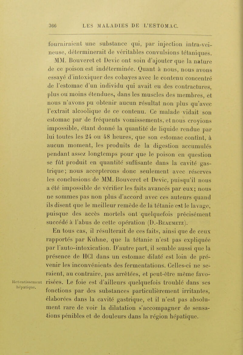 founiiraiciit une substance qui, par injection intra-vei- neuse, déterminerait de véritables convulsions tétaniques. MM. Bouveret et Devic ont soin d'ajouter que la nature de ce poison est indéterminée. Quant à nous, nous avons essayé d'intoxiquer des cobayes avec le contenu concentré de l'estomac d'un individu qui avait eu des contractures, plus ou moins étendues, dans les muscles des membres, et nous n'avons pu obtenir aucun résultat non plus qu'avec l'extrait alcoolique de ce contenu. Ce malade vidait son estomac par de fréquents vomissements, et nous croyions impossible, étant donné la quantité de liquide rendue par lui toutes les 24 ou 48 heures, que son estomac contînt, à aucun moment, les produits de la digestion accumulés pendant assez longtemps pour que le poison en question se fût produit en quantité suffisante dans la cavité gas- trique; nous accepterons donc seulement avec réserves les conclusions de MM. Bouveret et Devic, puisqu'il nous a été impossible de vérilier les faits avancés par eux; nous ne sommes pas non plus d'accord avec ces auteurs quand ils disent que le meilleur remède de la tétanie est le lavage, puisque des accès mortels ont quelquefois précisément succédé à l'abus de cette opération (D.-Beaumetz). En tous cas, il résulterait de ces faits, ainsi que de ceux rapportés par Kuhne, que la tétanie n'est pas expliquée par l'auto-intoxication. D'autre part, il semble aussi que la présence de HCl dans un estomac dilaté est loin de pré- venir les inconvénients des fermentations. Celles-ci ne se- raient, au contraire, pas arrêtées, et peut-être même favo- K<;t(!iiiissomeut risécs. Lc foie est d'ailleurs quelquefois troublé dans ses lu'patiqdo, r i • i i • i • • • lonctions par des substances particulièrement irritantes, élaborées dans la cavité gastrique, et il n'est pas absolu- ment rare de voir la dilatation s'accompagner de sensa- tions pénibles et de douleurs dans la région hépatique.