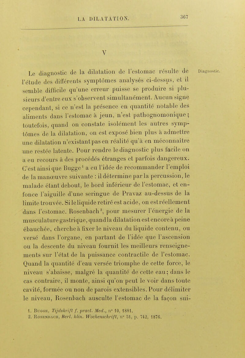 V Le diagnostic de la dilatation do l'estomac résulte de Diagnostic, rétiide des différents symptômes analysés ci-dessus, et il semble difficile qu'une erreur puisse se produire si plu- sieurs d'entre eux s'observent simultanément. Aucun signe cependant, si ce n'est la présence en quantité notable des aliments dans l'estomac à jeun, n'est pathognomonique ; toutefois, quand on constate isolément les autres symp- tômes de la dilatation, on est exposé bien plus à admettre une dilatation n'existant pas en réalité qu'à en méconnaître une restée latente. Pour rendre le diagnostic plus facile on a eu recours à des procédés étranges et parfois dangereux. C'est ainsi que Bugge' a eu l'idée de recommander l'emploi de la manœuvre suivante : il détermine parla percussion, le malade étant debout, le bord inférieur de l'estomac, et en- fonce l'aiguille d'une seringue de Pravaz au-dessus de la limite trouvée. Si leliquide retiré est acide, on estréellement dans l'estomac. Rosenbach^ pour mesurer l'énergie de la musculature gastrique, quandla dilatation est encore à peine ébauchée, cherche à fixer le niveau du liquide contenu, ou versé dans l'organe, en partant de l'idée que l'ascension ou la descente du niveau fournit les meilleurs renseigne- ments sur l'état de la puissance contractile de l'estomac. Quand la quantité d'eau versée triomphe de cette force, le niveau s'abaisse, malgré la quantité de cette eau; dans le cas contraire, il monte, ainsi qu'on peut le voir dans toute cavité, formée ou non de parois extensibles. Pour délimiter le niveau, Rosenbach ausculte l'estomac de la façon sui- 1. BuGGE, Tijdskrift f. pract. Med., n° 10, 1881. 2. Rosenbach, Berl. klin. Wochenschrifl, n° SI, p. 742, 187G.