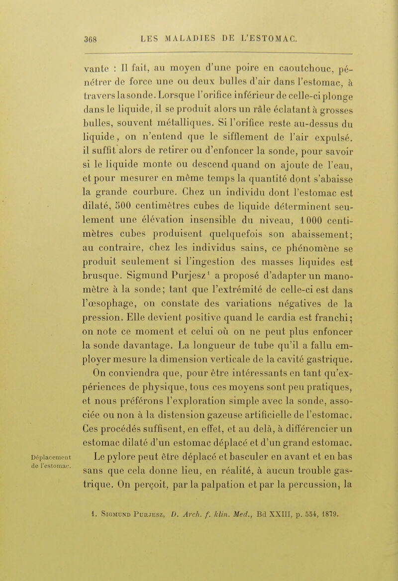 vante : Il fait, au moyen d'une poire en caoutchouc, pé- nétrer de force une ou deux bulles d'air dans l'estomac, h travers la sonde. Lorsque l'orifice inférieur de celle-ci plonge dans le liquide, il se produit alors un râle éclatant à grosses bulles, souvent métalliques. Si l'orifice reste au-dessus du liquide, on n'entend que le sifflement de l'air expulsé, il suffit alors de retirer ou d'enfoncer la sonde, pour savoir si le liquide monte ou descend quand on ajoute de l'eau, et pour mesurer en même temps la quantité dpnt s'abaisse la grande courbure. Chez un individu dont l'estomac est dilaté, 500 centimètres cubes de liquide déterminent seu- lement une élévation insensible du niveau, 1000 centi- mètres cubes produisent quelquefois son abaissement; au contraire, chez les individus sains, ce phénomène se produit seulement si l'ingestion des masses liquides est brusque. Sigmund Purjesz' a proposé d'adapter un mano- mètre à la sonde ; tant que l'extrémité de celle-ci est dans l'œsophage, on constate des variations négatives de la pression. Elle devient positive quand le cardia est franchi; on note ce moment et celui où on ne peut plus enfoncer la sonde davantage. La longueur de tube qu'il a fallu em- ployer mesure la dimension verticale de la cavité gastrique. On conviendra que, pour être intéressants en tant qu'ex- périences de physique, tous ces moyens sont peu pratiques, et nous préférons l'exploration simple avec la sonde, asso- ciée ou non à la distension gazeuse artificielle de l'estomac. Ces procédés suffisent, en effet, et au delà, à diflérencier un estomac dilaté d'un estomac déplacé et d'un grand estomac. Dcîplaccniput Le pylore peut être déplacé et basculer en avant et en bas do 1 estomac. ^^^^ douuc Hcu, OU réalité, à aucun trouble gas- trique. On perçoit, par la palpation et par la percussion, la 1. Sigmund Purjesz, D. Arcfi. f. Min. Med., Bd XXIII, p. 354, 1879.