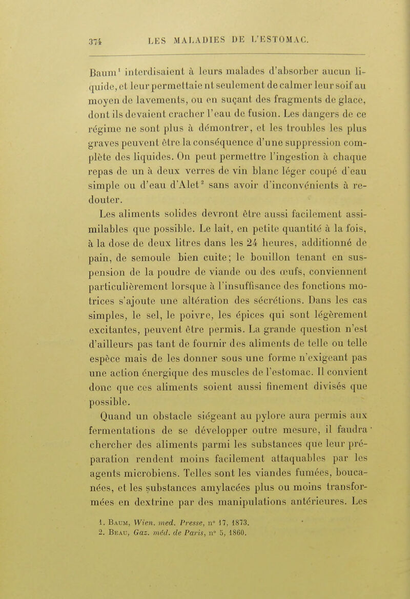 Banni' interdisaient à leurs malades d'absorber aucun li- quide, et leur permettaie nt seulement de calmer leur soif au moyen de lavements, ou en suçant des fragments de glace, dont ils devaient cracher l'eau de fusion. Les dangers de ce régime ne sont plus à ddmontrer, et les troubles les plus graves peuvent être la conséquence d'une suppression com- plète des liquides. On peut permettre l'ingestion à chaque repas de un à deux verres de vin blanc léger coupé d'eau simple ou d'eau d'Alet^ sans avoir d'inconvénients à re- douter. Les aliments solides devront être aussi facilement assi- milables que possible. Le lait, en petite quantité à la fois, à la dose de deux litres dans les 24 heures, additionné de pain, de semoule bien cuite; le bouillon tenant en sus- pension de la poudre de viande ou des œufs, conviennent particulièrement lorsque à l'insuffisance des fonctions mo- trices s'ajoute une altération des sécrétions. Dans les cas simples, le sel, le poivre, les épices qui sont légèrement excitantes, peuvent être permis. La grande question n'est d'ailleurs pas tant de fournir des aliments de telle ou telle espèce mais de les donner sous une forme n'exigeant pas une action énergique des muscles de l'estomac. Il convient donc que ces aliments soient aussi finement divisés que possible. Quand un obstacle siégeant au pylore aura permis aux fermentations de se développer outre mesure, il faudra chercher des aliments parmi les substances que leur pré- paration rendent moins facilement attaquables par les agents microbiens. Telles sont les viandes fumées, bouca- nées, et les substances amylacées plus ou moins transfor- mées en dextrine par des manipulations antérieures. Les 1. Baum, Wien. med. Presse, n° 17, 1873. 2. Beau, Gaz. méd. de Paj-is, n 5, 1860.