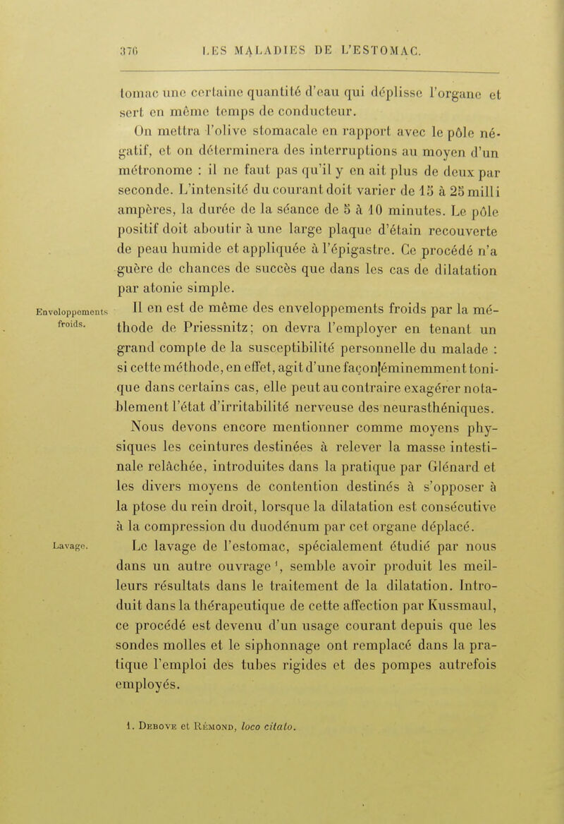 lomac une certaine quantité d'eau qui déplisse l'organe et sert en même temps de conducteur. On mettra l'olive stomacale en rapport avec le pôle né- gatif, et on déterminera des interruptions au moyen d'un métronome : il ne faut pas qu'il y en ait plus de deux par seconde. L'intensité du courant doit varier de 15 à 25milli ampères, la darée de la séance de 5 à 10 minutes. Le pôle positif doit aboutir à une large plaque d'étain recouverte de peau humide et appliquée à l'épigastre. Ce procédé n'a guère de chances de succès que dans les cas de dilatation par atonie simple. Envoioppoments H cu cst de même des enveloppements froids par la mé- froids. thode de Priessnitz; on devra l'employer en tenant un grand compte de la susceptibilité personnelle du malade : si cette méthode, en effet, agit d'une façon[éminemment toni- que dans certains cas, elle peut au contraire exagérer nota- blement l'état d'irritabilité nerveuse des neurasthéniques. Nous devons encore mentionner comme moyens phy- siques les ceintures destinées à relever la masse intesti- nale relâchée, introduites dans la pratique par Glénard et les divers moyens de contention destinés à s'opposer à la ptôse du rein droit, lorsque la dilatation est consécutive à la compression du duodénum par cet organe déplacé. Lavage. Le lavagc de l'estomac, spécialement étudié par nous dans un autre ouvrage % semble avoir produit les meil- leurs résultats dans le traitement de la dilatation. Intro- duit dans la thérapeutique de cette affection par Kussmaul, ce procédé est devenu d'un usage courant depuis que les sondes molles et le siphonnage ont remplacé dans la pra- tique l'emploi des tubes rigides et des pompes autrefois employés. 1. Debove et RÉMOND, loco citalo.