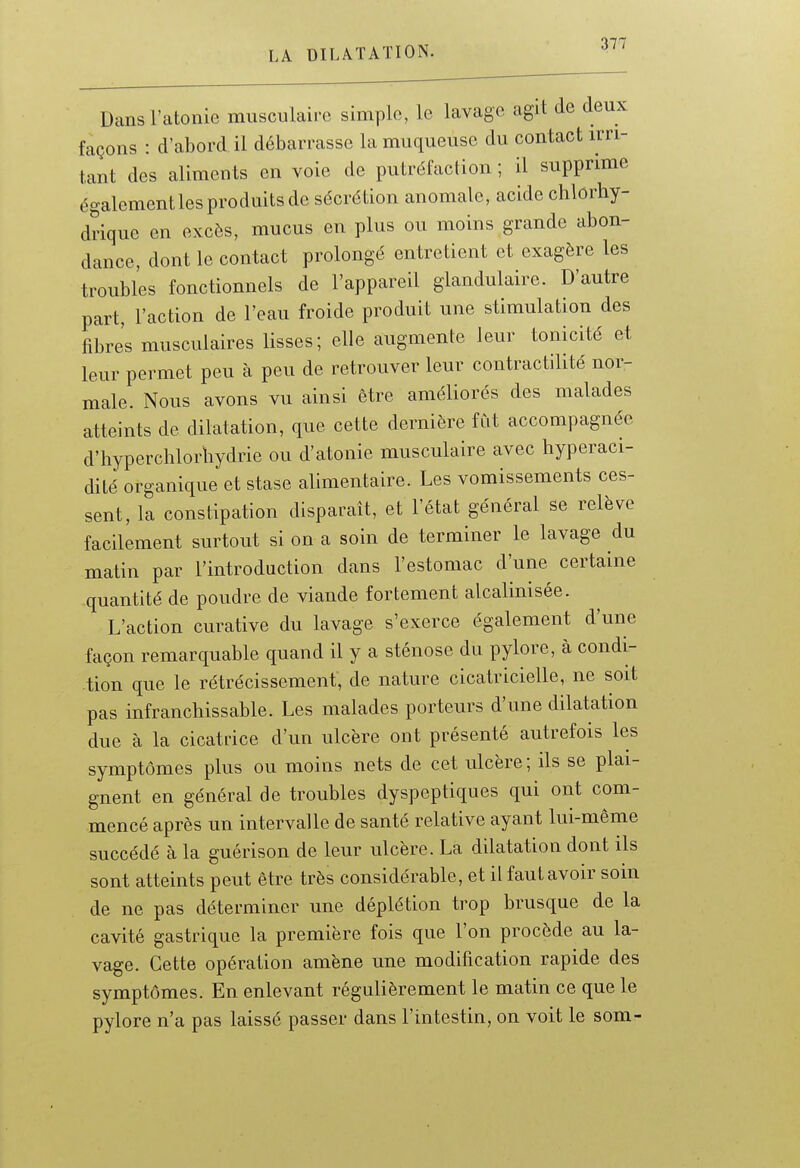 Dans l'atonie musculaire simple, le lavage agit de deux façons : d'abord il débarrasse la muqueuse du contact irri- tant des aliments en voie de putréfaction ; il supprime égalementlesproduitsde sécrétion anomale, acide chlorhy- drique en excès, mucus en plus ou moins grande abon- dance, dont le contact prolongé entretient et exagère les troubles fonctionnels de l'appareil glandulaire. D'autre part, l'action de l'eau froide produit une stimulation des fibres musculaires lisses; elle augmente leur tonicité et leur permet peu à peu de retrouver leur contractilité nor- male. Nous avons vu ainsi être améliorés des malades atteints de dilatation, que cette dernière fCit accompagnée d'hyperchlorhydrie ou d'atonie musculaire avec hyperaci- dité organique et stase alimentaire. Les vomissements ces- sent, la constipation disparaît, et l'état général se relève facilement surtout si on a soin de terminer le lavage du matin par l'introduction dans l'estomac d'une certaine quantité de poudre de viande fortement alcalinisée. L'action curative du lavage s'exerce également d'une façon remarquable quand il y a sténose du pylore, à condi- tion que le rétrécissement, de nature cicatricielle, ne soit pas infranchissable. Les malades porteurs d'une dilatation due à la cicatrice d'un ulcère ont présenté autrefois les symptômes plus ou moins nets de cet ulcère; ils se plai- gnent en général de troubles dyspeptiques qui ont com- mencé après un intervalle de santé relative ayant lui-même succédé à la guérison de leur ulcère. La dilatation dont ils sont atteints peut être très considérable, et il faut avoir soin de ne pas déterminer une déplétion trop brusque de la cavité gastrique la première fois que l'on procède au la- vage. Cette opération amène une modification rapide des symptômes. En enlevant régulièrement le matin ce que le pylore n'a pas laissé passer dans l'intestin, on voit le som-
