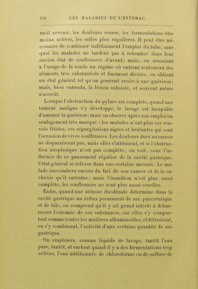 meil revenir, les douleurs cesser, les fermentations ôlre moins actives, les selles plus régulières. Il peut être né- cessaire de continuer indéliniment l'emploi du tube; sans quoi les malades ne tardent pas à retomber dans leur ancien état de soullrances d'avant; mais, en associant à l'usage de la sonde un régime où entrent seulement des aliments très substantiels et finement divisés, on obtient un état général tel qu'on pourrait croire aune guérison; mais, bien entendu, la lésion subsiste, et souvent même s'accroît. Lorsque l'obstruction du pylore est complète, quand une tumeur maligne s'y développe, le lavage est incapable d'amener la guérison ; mais on observe après son emploi un soulagement très marqué : les malades n'ont plus ces ren- vois fétides, ces régurgitations aigres et brûlantes qui sont l'occasion de vives souffrances. Les douleurs dues au cancer ne disparaissent pas, mais elles s'atténuent, et si l'obstruc- tion néoplasique n'est pas complète, on voit, sous l'in- fluence de ce pansement régulier de la cavité gastrique, l'état général se relever dans une certaine mesure. Le ma- lade succombera encore du fait de son cancer et de la ca- chexie qu'il entraîne; mais l'inanition n'est plus aussi complète, les souffrances ne sont plus aussi cruelles. Enfin, quand une sténose duodénale détermine dans la cavité gastrique un reflux permanent de suc pancréatique et de bile, on comprend qu'il y ait grand intérêt à débar- rasser l'estomac de ces substances, car elles s'y compor- tent comme toutes les matières albuminoïdes, et détruisent, en s'y combinant, l'activité d'une certaine quantité de suc gastrique. On emploiera, comme liquide de lavage, tantôt l'eau pure, tantôt, et surtout quand il y a des fermentations trop actives, l'eau additionnée de chloroforme ou de sulfure de