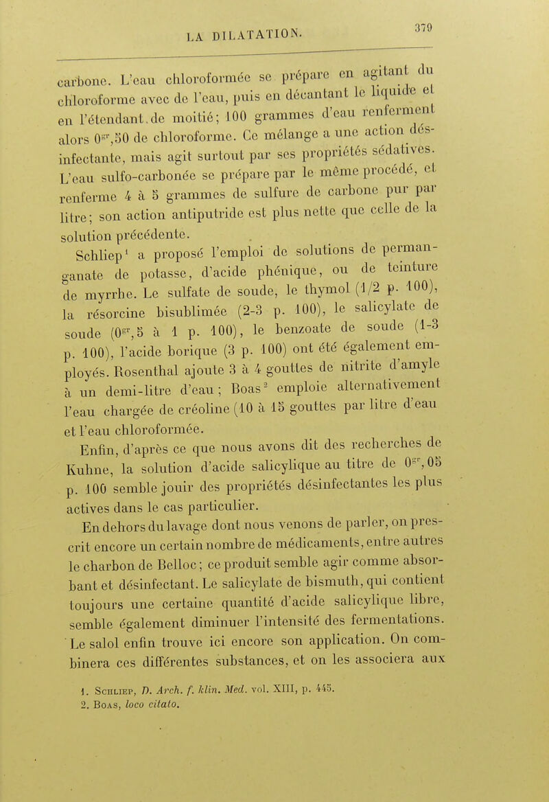 carbone. L'eau chloroformée se prépare en agiian du chloroforme avec de l'eau, puis en décantant le liquide e en l'étendant.de moitié; 100 grammes d'eau renferment alors 0^-,50 de chloroforme. Ce mélange a une action dés- infectante, mais agit surtout par ses propriétés sédatives. L'eau sulfo-carbonée se prépare par le même procédé, et renferme 4 à 5 grammes de sulfure de carbone pur par litre; son action antiputride est plus nette que celle de la solution précédente. Schliep* a proposé l'emploi de solutions de perman- ganate de potasse, d'acide phénique, ou de teinture de myrrhe. Le sulfate de soude, le thymol (1/2 p. 100), la résorcine bisublimée (2-3 p. 100), le salicylate de soude (0=^S à 1 p. 100), le benzoate de soude (1-3 p. 100), racide borique (3 p. 100) ont été également em- ployés. Rosenthal ajoute 3 à 4 gouttes de nitrite d'amyle à un demi-litre d'eau; Boas^ emploie alternativement l'eau chargée de créoline (10 à IS gouttes par litre d'eau et l'eau chloroformée. Enfin, d'après ce que nous avons dit des recherches de Kuhne, la solution d'acide salicylique au titre de 0^%05 p. 100 semble jouir des propriétés désinfectantes les plus actives dans le cas particulier. En dehors du lavage dont nous venons de parler, on pres- crit encore un certain nombre de médicaments, entre autres le charbon de Belloc ; ce produit semble agir comme absor- bant et désinfectant. Le salicylate de bismuth, qui contient toujours une certaine quantité d'acide salicylique libre, semble également diminuer l'intensité des fermentations. Le salol enfin trouve ici encore son application. On com- binera ces différentes substances, et on les associera aux 1. ScHLiEP, n. Arch. f. Min. Med. vol. XIII, p. 445. 2. Boas, loco citalo.