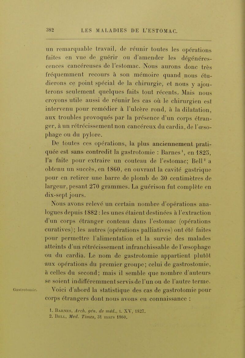 un remarquable travail, de réunir toutes les opérations faites en vue de guérir ou d'amender les dégénéres- cences cancéreuses de l'estomac. Nous aurons donc très fréquemment recours à son mémoire quand nous étu- dierons ce point spécial de la chirurgie, et nous y ajou- terons seulement quelques faits tout récents. Mais nous croyons utile aussi de réunir les cas où le chirurgien est intervenu pour remédier à l'ulcère rond, à la dilatation, aux troubles provoqués par la présence d'un corps étran- ger, à un rétrécissement non cancéreux du cardia, de l'œso- phage ou du pylore. De toutes ces opérations, la plus anciennement prati- quée est sans contredit la gastrotomie : Barnes*, en 1825, l'a faite pour extraire un couteau de l'estomac; BelP a obtenu un succès, en 1860, en ouvrant la cavité gastrique pour en retirer une barre de plomb de 30 centimètres de largeur, pesant 270 grammes. La guérison fut complète en dix-sept jours. Nous avons relevé un certain nombre d'opérations ana- logues depuis 1882 : les unes étaient destinées à l'extraction d'un corps étranger contenu dans l'estomac (opérations curatives) ; les autres (opérations palliatives) ont été faites pour permettre l'alimentation et la survie des malades atteints d'un rétrécissement infranchissable de l'oesophage ou du cardia. Le nom de gastrotomie appartient plutôt •aux opérations du premier groupe; celui de gastrostomie, à celles du second ; mais il semble que nombre d'auteurs se soient indifféremment servis de l'un ou de l'autre terme. Voici d'abord la statistique des cas de gastrotomie pour corps étrangers dont nous avons eu connaissance : 1. Barnes, Arch. gén. de méd., t. XY, 1827. 2. Bell, Med. Times, 31 inai-s 18(i0.