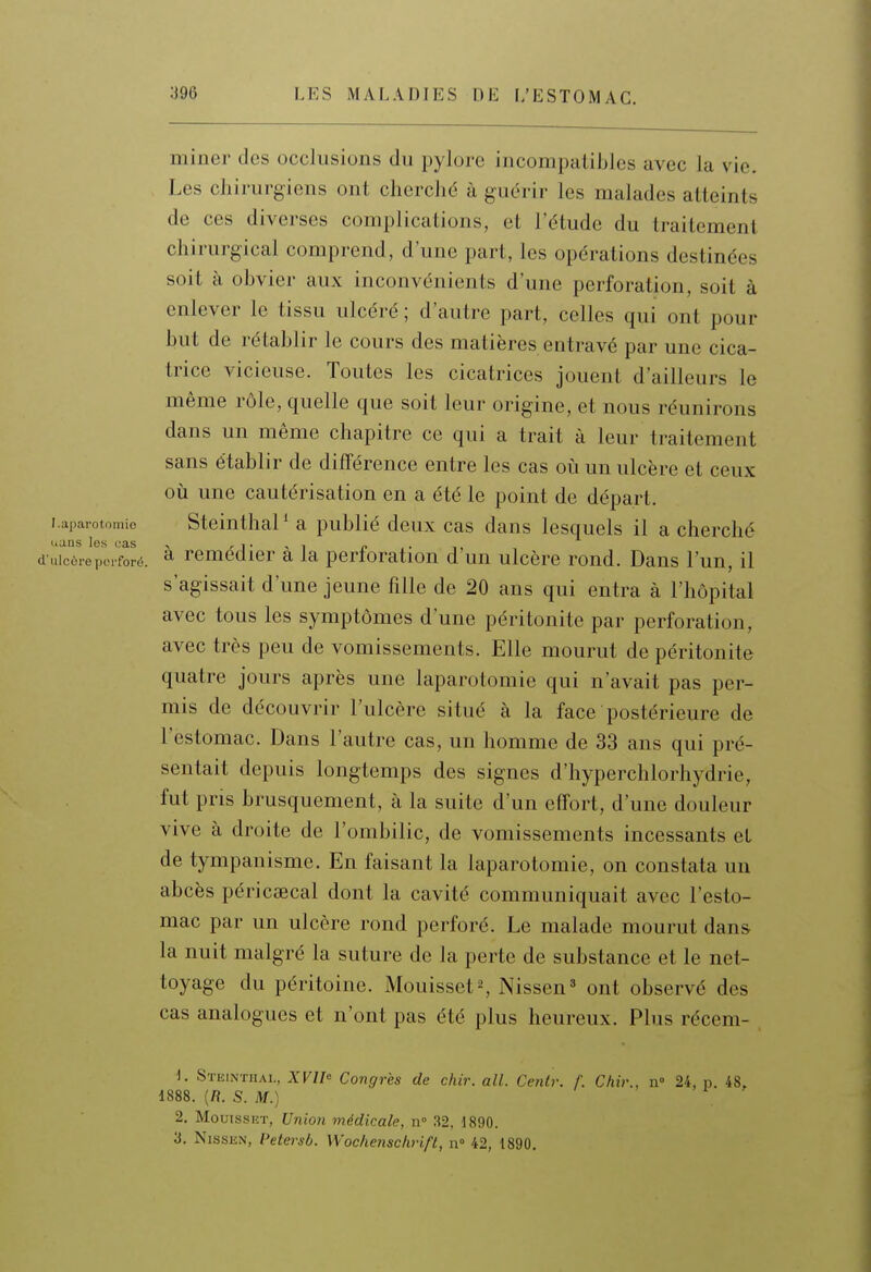 miner des occlusions du pylore incompatibles avec la vie. Les chirurgiens ont cherché à guérir les malades atteints de ces diverses complications, et l'étude du traitement chirurgical comprend, d'une part, les opérations destinées soit à obvier aux inconvénients d'une perforation, soit à enlever le tissu ulcéré ; d'autre part, celles qui ont pour but de rétablir le cours des matières entravé par une cica- trice vicieuse. Toutes les cicatrices jouent d'ailleurs le même rôle, quelle que soit leur origine, et nous réunirons dans un même chapitre ce qui a trait à leur traitement sans établir de différence entre les cas où un ulcère et ceux où une cautérisation en a été le point de départ. Laparotomie Stcluthal ^ a publié dcux cas dans lesquels il a cherché d iiTcTrepoioré. ^ remédier à la perforation d'un ulcère rond. Dans l'un, il s'agissait d'une jeune fille de 20 ans qui entra à l'hôpital avec tous les symptômes d'une péritonite par perforation, avec très peu de vomissements. Elle mourut de péritonite quatre jours après une laparotomie qui n'avait pas per- mis de découvrir l'ulcère situé à la face postérieure de l'estomac. Dans l'autre cas, un homme de 33 ans qui pré- sentait depuis longtemps des signes d'hyperchlorhydrie, fut pris brusquement, à la suite d'un effort, d'une douleur vive à droite de l'ombilic, de vomissements incessants et de tympanisme. En faisant la laparotomie, on constata un abcès péricsecal dont la cavité communiquait avec l'esto- mac par un ulcère rond perforé. Le malade mourut dans la nuit malgré la suture de la perte de substance et le net- toyage du péritoine. Mouisset^, Nissen» ont observé des cas analogues et n'ont pas été plus heureux. Plus récem- 1. Steinthai,, XVIlo Congres de dur. ail. Cenir. /. Chir., n 24, p. 48, 1888. (R. S. M.) 2, MouissiîT, Union médicale, n» 32, 1890. a. NissKN, l>etersb. Wochensclivifl, n 42, 1890.