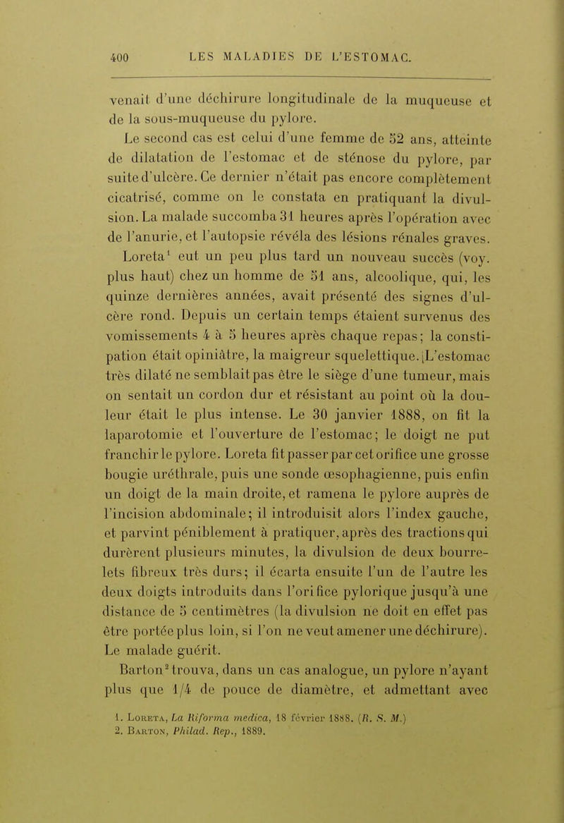 venait d'une déchirure longitudinale de la muqueuse et de la sous-muqueuse du pylore. Le second cas est celui d'une femme de o2 ans, atteinte de dilatation de l'estomac et de sténose du pylore, par suite d'ulcère. Ce dernier n'était pas encore complètement cicatrisé, comme on le constata en pratiquant la divul- sion.La malade succomba 31 heures après l'opération avec de l'anurie, et l'autopsie révéla des lésions rénales graves. Loreta^ eut un peu plus tard un nouveau succès (voy. plus haut) chez un homme de 51 ans, alcoolique, qui, les quinze dernières années, avait présenté des signes d'ul- cère rond. Depuis un certain temps étaient survenus des vomissements 4 à 5 heures après chaque repas ; la consti- pation était opiniâtre, la maigreur squelettique. [L'estomac très dilaté ne semblait pas être le siège d'une tumeur, mais on sentait un cordon dur et résistant au point oii la dou- leur était le plus intense. Le 30 janvier 1888, on fit la laparotomie et l'ouverture de l'estomac; le doigt ne put franchir le pylore. Loreta fît passer par cet orifice une grosse bougie uréthrale, puis une sonde œsophagienne, puis enfin un doigt de la main droite, et ramena le pylore auprès de l'incision abdominale; il introduisit alors l'index gauche, et parvint péniblement à pratiquer, après des tractions qui durèrent plusieurs minutes, la divulsion de deux bourre- lets fibreux très durs; il écarta ensuite l'un de l'autre les deux doigts introduits dans l'orifice pylorique jusqu'à une distance de S centimètres (la divulsion ne doit en effet pas être portée plus loin, si l'on ne veut amener une déchirure). Le malade guérit. BartonHrouva, dans un cas analogue, un pylore n'ayant plus que 1/4 de pouce de diamètre, et admettant avec 1. Loreta, [m liiforrna medica, 18 février 1888. (fi. .S. iW.) 2. Barton, Philad. Rep., 1889.