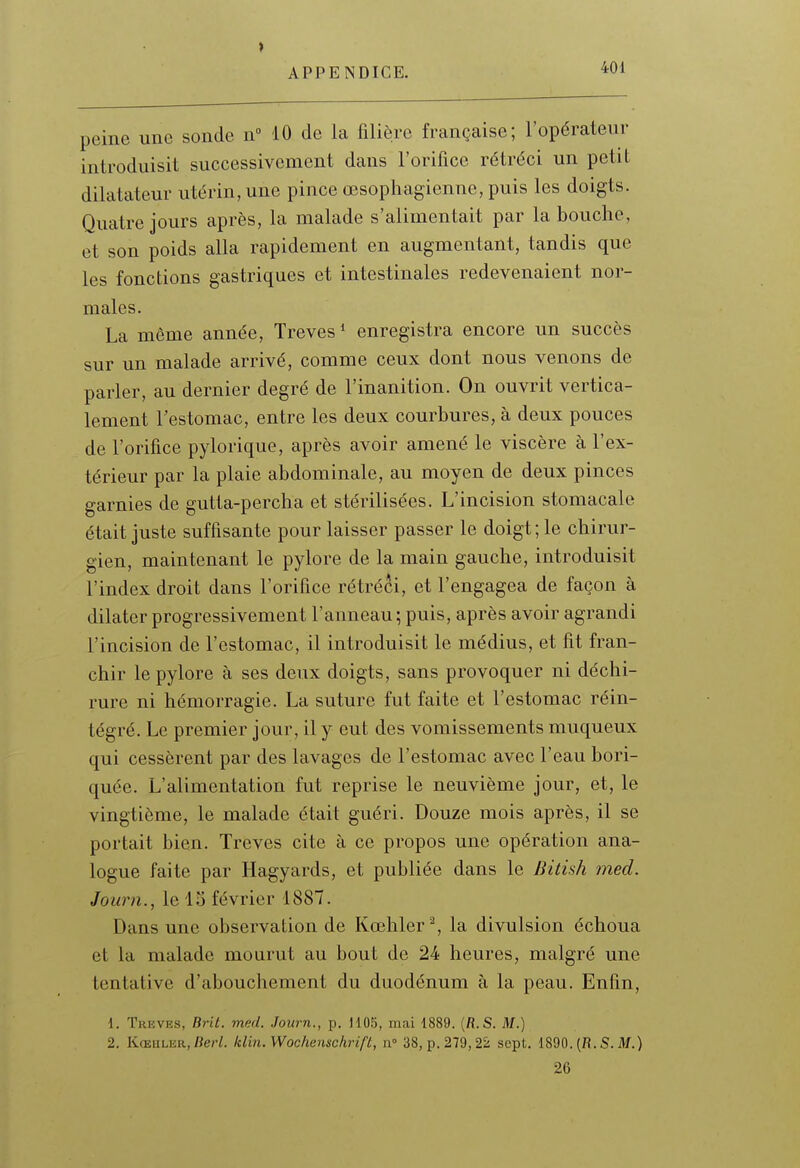 peine une sonde n° 10 de la filière française; l'opérateur introduisit successivement dans l'orifice rétréci un petit dilatateur utérin, une pince œsophagienne, puis les doigts. Quatre jours après, la malade s'alimentait par la bouche, et son poids alla rapidement en augmentant, tandis que les fonctions gastriques et intestinales redevenaient nor- males. La même année. Trêves* enregistra encore un succès sur un malade arrivé, comme ceux dont nous venons de parler, au dernier degré de l'inanition. On ouvrit vertica- lement l'estomac, entre les deux courbures, à deux pouces de l'orifice pylorique, après avoir amené le viscère à l'ex- térieur par la plaie abdominale, au moyen de deux pinces garnies de gutta-percha et stérilisées. L'incision stomacale était juste suffisante pour laisser passer le doigt ; le chirur- gien, maintenant le pylore de la main gauche, introduisit l'index droit dans l'orifice rétréci, et l'engagea de façon à dilater progressivement l'anneau ; puis, après avoir agrandi l'incision de l'estomac, il introduisit le médius, et fit fran- chir le pylore à ses deux doigts, sans provoquer ni déchi- rure ni hémorragie. La suture fut faite et l'estomac réin- tégré. Le premier jour, il y eut des vomissements muqueux qui cessèrent par des lavages de l'estomac avec l'eau bori- quée. L'alimentation fut reprise le neuvième jour, et, le vingtième, le malade était guéri. Douze mois après, il se portait bien. Trêves cite à ce propos une opération ana- logue faite par Hagyards, et publiée dans le Bitish med. Journ., le 15 février 1887. Dans une observation de Kœhler% la divulsion échoua et la malade mourut au bout de 24 heures, malgré une tentative d'abouchement du duodénum à la peau. Enfin, 1. Trêves, Brit. med. Journ., p. 1105, mai 1889. (fi.S. M.) 2. KœiiLER, Berl. klin.Wockenschrift, n° 38, p. 279,22 sept. 1890. (R. S. itf.) 26