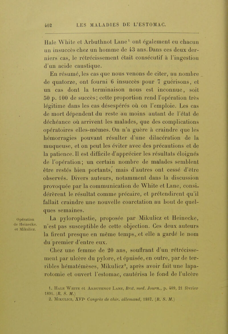 Haie White et Arbuthnot Lane ' ont également eu chacun un insuccès chez un homme de 43 ans. Dans ces deux der- niers cas, le rétrécissement était consécutif à l'ingestion d'an acide caustique. En résumé, les cas que nous venons de citer, au nombre de quatorze, ont fourni 6 insuccès pour 7 guérisons, et un cas dont la terminaison nous est inconnue, soit 50 p. 100 de succès; cette proportion rend l'opération très légitime dans les cas désespérés oti on l'emploie. Les cas de mort dépendent du reste au moins autant de l'état de déchéance où arrivent les malades, que des complications opératoires elles-mêmes. On n'a guère à craindre que les hémorragies pouvant résulter d'une dilacération de la muqueuse, et on peut les éviter avec des précautions et de la patience. Il est difficile d'apprécier les résultats éloignés de l'opération; un certain nombre de malades semblent être restés bien portants, mais d'autres ont cessé d'être observés. Divers auteurs, notamment dans la discussion provoquée par la communication de White et Lane, consi- dérèrent le résultat comme précaire, et prétendirent qu'il fallait craindre une nouvelle coarctation au bout de quel- ques semaines. Opération La pyloroplastic, proposée par Mikulicz et Heinecke, t Miku°u!r '^'q^^ pas susceptible de cette objection. Ces deux auteurs la firent presque en même temps, et elle a gardé le nom du premier d'entre eux. Chez une femme de 20 ans, souffrant d'un rétrécisse- ment par ulcère du pylore, et épuisée, en outre, par de ter- ribles hématémèses, Mikulicz^, après avoir fait une lapa- rotomie et ouvert l'estomac, cautérisa le fond de l'ulcère \. Hale White ot Arbuthnot Lane, Brit, med. Journ., p. 409, 21 février 1891. (R. S. M.) 2. Mikulicz, XVI Congrès de chir. allemand, 1887. {R. S. M.)