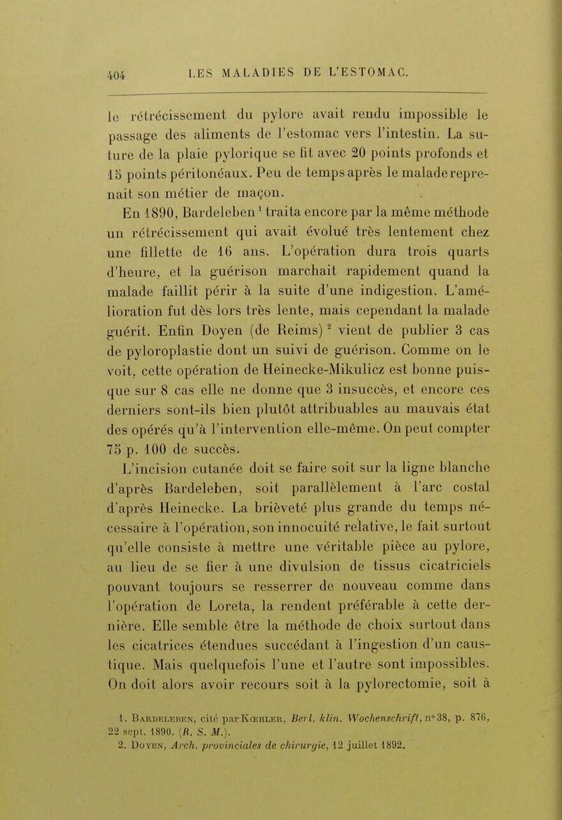 le rétrécissement du pylore avait rendu impossible le passage des aliments de l'estomac vers l'intestin. La su- ture de la plaie pylorique se lit avec 20 points profonds et 15 points péritonéaux. Peu de temps après le malade repre- nait son métier de maçon. En 1890, Bardeleben * traita encore par la même méthode un rétrécissement qui avait évolué très lentement chez une fillette de 16 ans. L'opération dura trois quarts d'heure, et la guérison marchait rapidement quand la malade faillit périr à la suite d'une indigestion. L'amé- lioration fut dès lors très lente, mais cependant la malade guérit. Enfin Doyen (de Reims) ^ vient de publier 3 cas de pyloroplastie dont un suivi de guérison. Comme on le voit, cette opération de Heinecke-Mikulicz est bonne puis- que sur 8 cas elle ne donne que 3 insuccès, et encore ces derniers sont-ils bien plutôt attribuables au mauvais état des opérés qu'à l'intervention elle-même. On peut compter 75 p. 100 de succès. L'incision cutanée doit se faire soit sur la ligne blanche d'après Bardeleben, soit parallèlement à l'arc costal d'après Heinecke. La brièveté plus grande du temps né- cessaire à l'opération, son innocuité relative, le fait surtout qu'elle consiste à mettre une véritable pièce au pylore, au lieu de se fier à une divulsion de tissus cicatriciels pouvant toujours se resserrer de nouveau comme dans l'opération de Loreta, la rendent préférable à cette der- nière. Elle semble être la méthode de choix surtout dans les cicatrices étendues succédant à l'ingestion d'un caus- tique. Mais quelquefois l'une et l'autre sont impossibles. On doit alors avoir recours soit à la pylorectomie, soit à 1. Bardkleben, cité parKœhler, Berl. klin. Wochenschrifl, n'SS, p. 876, 22 sept. 1890. (fi. S. M.). 2. Doyen, Arch. provinciales de chirurgie, 12 juillet 1892.