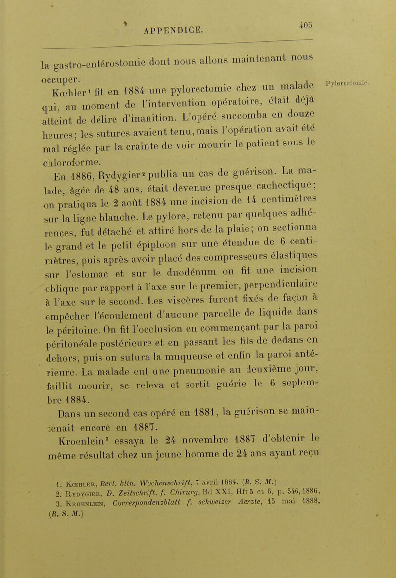 40o la gastro-entérostomie dont nous allons maintenant nons occuper. „ TmlnHp Pvloru.:l<.iiii< Kœhler^ fit en 1884 une pylorectomie chez un malade qui au moment de l'intervention opératoire, était déjà atteint de délire d'inanition. L'opéré succomba en douze heures; les sutures avaient tenu,mais l'opération avait été mal réglée par la crainte de voir mourir le patient sous le chloroforme. En 1886, Rydygier^ publia un cas de guérison. La ma- lade, âgée de 48 ans, était devenue presque cachectique; on pratiqua le 2 août 1884 une incision de 14 centimètres sur la ligne blanche. Le pylore, retenu par quelques adhé- rences, fut détaché et attiré hors de la plaie; on sectionna le grand et le petit épiploon sur une étendue de 6 centi- mètres, puis après avoir placé des compresseurs élastiques sur l'estomac et sur le duodénum on fit une incision oblique par rapport à l'axe sur le premier, perpendiculaire, à l'axe sur le second. Les viscères furent fixés de façon à empêcher l'écoulement d'aucune parcelle de liquide dans le péritoine. On fit l'occlusion en commençant par la paroi péritonéale postérieure et en passant les fils de dedans en dehors, puis on sutura la muqueuse et enfin la paroi anté- rieure. La malade eut une pneumonie au deuxième jour, faillit mourir, se releva et sortit guérie le 6 septem- bre 1884. Dans un second cas opéré en 1881, la guérison se main- tenait encore en 1887. Kroenlein' essaya le 24 novembre 1887 d'obtenir le même résultat chez un jeune homme de 24 ans ayant reçu 1. Kœhler, Berl. klin. Wochenschrift, 1 avril 1884. (R. S. M.) 2. Rydygier, D. Zeitschrift. f. Chirurr/.BàXXl, Hft 5 et 6, p. 546,1886. 3. Kroenlein, Correspondenzblatt f. sckweizer Aerzte, 15 mai 1888.