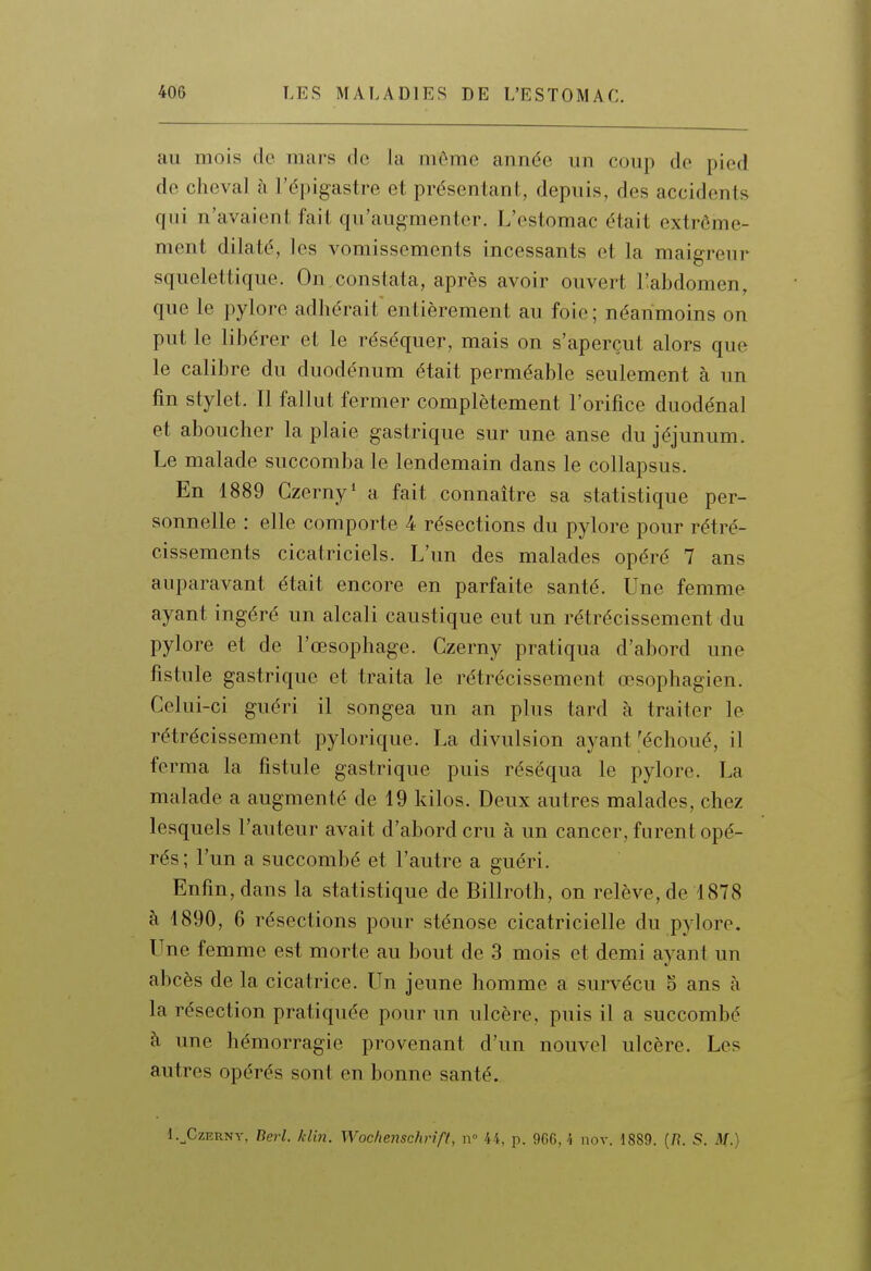 au mois de mars de la môme année un coup de pied de cheval à l'épigastre et présentant, depuis, des accidents qui n'avaient fait qu'augmenter. L'estomac était extrême- ment dilaté, les vomissements incessants et la maigreur squelettique. On constata, après avoir ouvert Tabdomen, que le pylore adhérait entièrement au foie ; néanmoins on put le libérer et le réséquer, mais on s'aperçut alors que le calibre du duodénum était perméable seulement à un fin stylet. Il fallut fermer complètement l'orifice duodénal et aboucher la plaie gastrique sur une anse du jéjunum. Le malade succomba le lendemain dans le collapsus. En 1889 Czerny* a fait connaître sa statistique per- sonnelle : elle comporte 4 résections du pylore pour rétré- cissements cicatriciels. L'un des malades opéré 7 ans auparavant était encore en parfaite santé. Une femme ayant ingéré un alcali caustique eut un rétrécissement du pylore et de l'œsophage. Czerny pratiqua d'abord une fistule gastrique et traita le rétrécissement œsophagien. Celui-ci guéri il songea un an plus tard à traiter le rétrécissement pylorique. La divulsion ayant'échoué, il ferma la fistule gastrique puis réséqua le pylore. La malade a augmenté de 19 kilos. Deux autres malades, chez lesquels l'auteur avait d'abord cru à un cancer, furent opé- rés; l'un a succombé et l'autre a guéri. Enfin, dans la statistique de Billroth, on relève, de 1878 à 1890, 6 résections pour sténose cicatricielle du pjdore. Une femme est morte au bout de 3 mois et demi ayant un abcès de la cicatrice. Un jeune homme a survécu 5 ans à la résection pratiquée pour un ulcère, puis il a succombé à une hémorragie provenant d'un nouvel ulcère. Les autres opérés sont en bonne santé. l.^CzERNY, Berl. klin. Wochenschrîft, ii° 44, p. 966, î nov. 1889. (/?. S. M.)