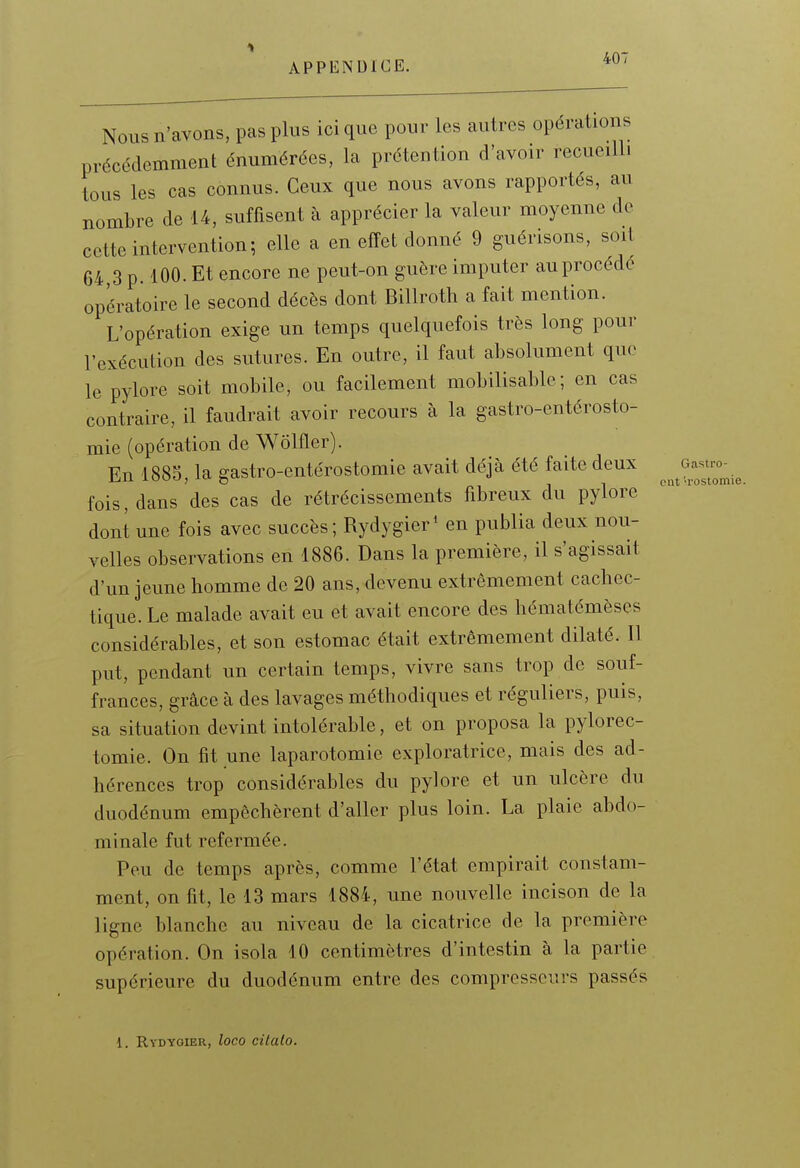 Nous n'avons, pas plus ici que pour les autres opérations précédemment énumérées, la prétention d'avoir recueilli tous les cas connus. Ceux que nous avons rapportés, au nombre de 14, suffisent à apprécier la valeur moyenne de cette intervention; elle a en effet donné 9 guérisons, soit 64 3 p. 100. Et encore ne peut-on guère imputer au procédé opératoire le second décès dont Billroth a fait mention. L'opération exige un temps quelquefois très long pour l'exécution des sutures. En outre, il faut absolument que le pylore soit mobile, ou facilement mobilisable; en cas contraire, il faudrait avoir recours à la gastro-entérosto- mie (opération de Wôlfler). En 1885, la gastro-entérostomie avait déjà été faite deux fois, dans des cas de rétrécissements fibreux du pylore dont une fois avec succès ; Rydygier' en publia deux nou- velles observations en 1886. Dans la première, il s'agissait d'un jeune homme de 20 ans, devenu extrêmement cachec- tique. Le malade avait eu et avait encore des hématémèses considérables, et son estomac était extrêmement dilaté. Il put, pendant un certain temps, vivre sans trop de souf- frances, grâce à des lavages méthodiques et réguliers, puis, sa situation devint intolérable, et on proposa la pylorec- tomie. On fit une laparotomie exploratrice, mais des ad- hérences trop considérables du pylore et un ulcère du duodénum empêchèrent d'aller plus loin. La plaie abdo- minale fut refermée. Peu de temps après, comme l'état empirait constam- ment, on fit, le 13 mars 1884, une nouvelle incison de la ligne blanche au niveau de la cicatrice de la première opération. On isola 10 centimètres d'intestin à la partie supérieure du duodénum entre des compresseurs passés Gastro- cut 'Tostomie. 1. Rydygier, loco citalo.