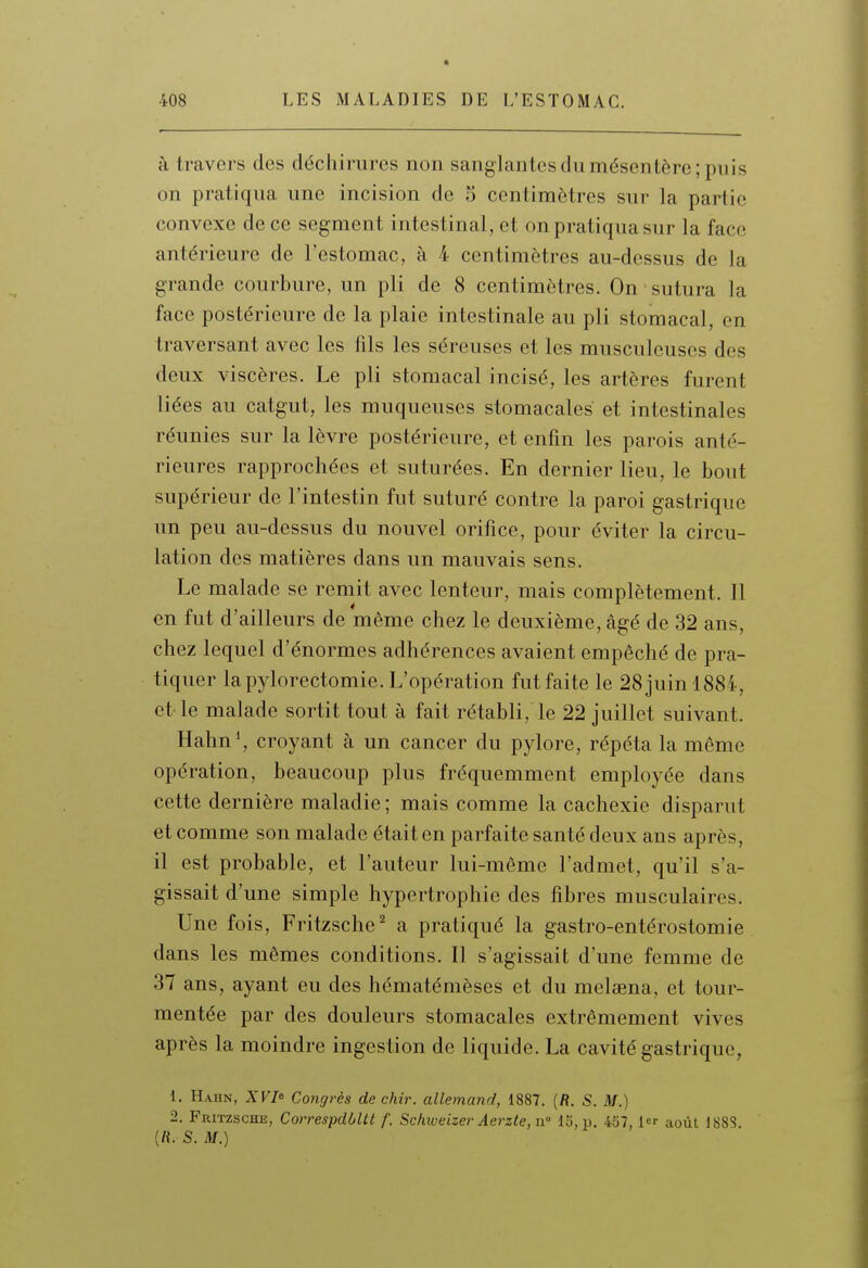 à travers des déchirures non sanglantes du mésentère; puis on pratiqua une incision de 5 centimètres sur la partie convexe de ce segment intestinal, et on pratiqua sur la face antérieure de l'estomac, à 4 centimètres au-dessus de la grande courbure, un pli de 8 centimètres. On • sutura la face postérieure de la plaie intestinale au pli stomacal, en traversant avec les fils les séreuses et les musculeuses des deux viscères. Le pli stomacal incisé, les artères furent liées au catgut, les muqueuses stomacales et intestinales réunies sur la lèvre postérieure, et enfin les parois anté- rieures rapprochées et suturées. En dernier lieu, le bout supérieur de l'intestin fut suturé contre la paroi gastrique un peu au-dessus du nouvel orifice, pour éviter la circu- lation des matières dans un mauvais sens. Le malade se remit avec lenteur, mais complètement. Il en fut d'ailleurs de même chez le deuxième, âgé de 32 ans, chez lequel d'énormes adhérences avaient empêché de pra- tiquer la pylorectomie. L'opération fut faite le 28 juin 1884, et le malade sortit tout à fait rétabli, le 22 juillet suivant. Hahn*, croyant à un cancer du pylore, répéta la même opération, beaucoup plus fréquemment employée dans cette dernière maladie ; mais comme la cachexie disparut et comme son malade était en parfaite santé deux ans après, il est probable, et l'auteur lui-même l'admet, qu'il s'a- gissait d'une simple hypertrophie des fibres musculaires. Une fois, Fritzsche^ a pratiqué la gastro-entérostomie dans les mêmes conditions. Il s'agissait d'une femme de 37 ans, ayant eu des hématémèses et du melaena, et tour- mentée par des douleurs stomacales extrêmement vives après la moindre ingestion de liquide. La cavité gastrique, 1. Hahn, A'F/e Congrès de chir. allemand, 1887. (fl. S. M.) 2. Fritzsche, CorrespdôUt f. Schweizer AerzteyW 15, jj. 457, 1 août 188S. (rt. S. M.)