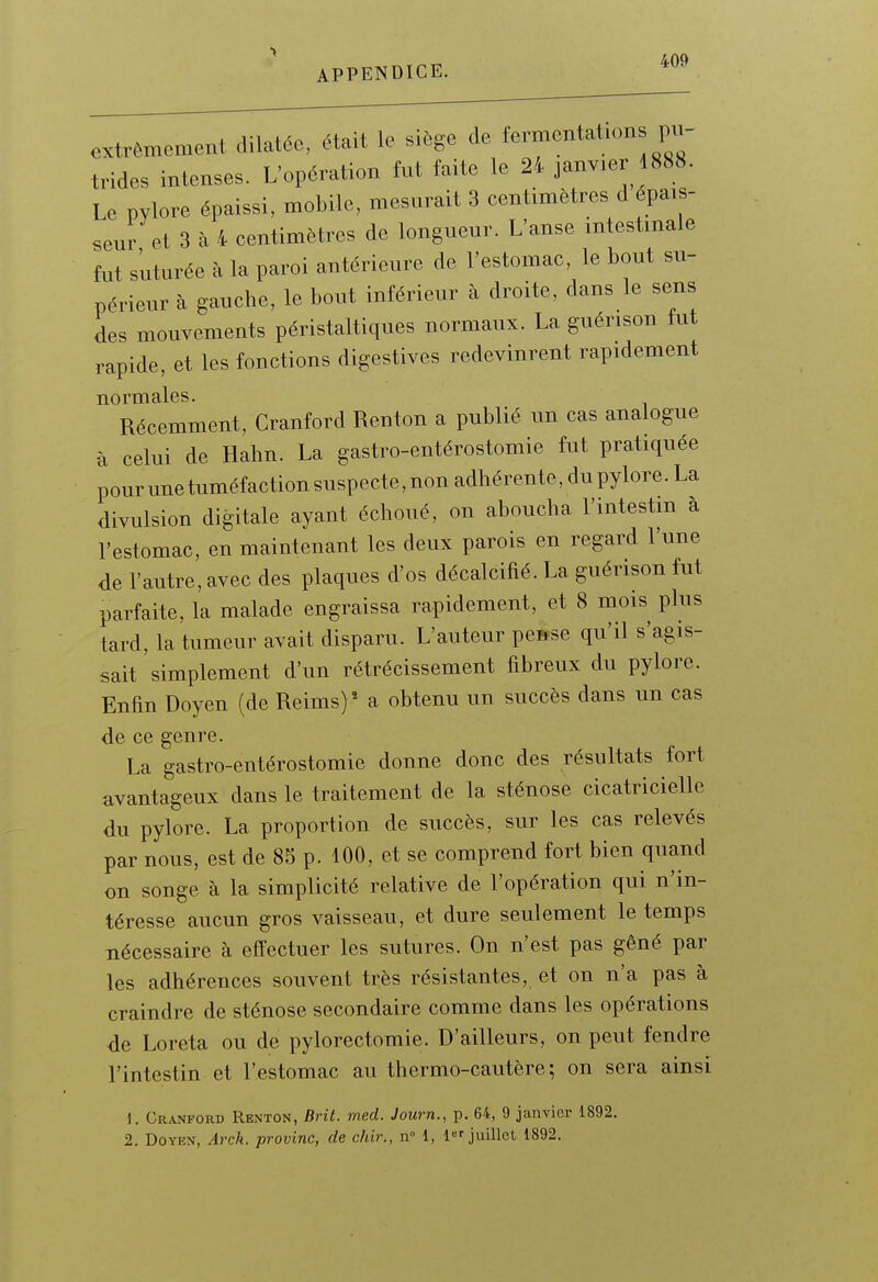 extrêmement dilatée, était le siège de fermentation pu- trides intenses. L'opération fut faite le 24 janvier 1888. Le pylore épaissi, mobile, mesurait 3 centimètres d épais- seur et 3 à 4 centimètres de longueur. L'anse intestinale fut suturée à la paroi antérieure de l'estomac, le bout su- périeur à gauche, le bout inférieur à droite, dans le sens des mouvements péristaltiques normaux. La guérison fut rapide, et les fonctions digestives redevinrent rapidement normales. Récemment, Cranford Renton a publié un cas analogue à celui de Hahn. La gastro-entérostomie fut pratiquée pourune tuméfaction suspecte,non adhérente, dupylore. La divulsion digitale ayant échoué, on aboucha l'intestin à l'estomac, en maintenant les deux parois en regard l'une de l'autre, avec des plaques d'os décalcifié. La guérison fut parfaite, la malade engraissa rapidement, et 8 mois plus tard, la tumeur avait disparu. L'auteur pease qu'il s'agis- sait simplement d'un rétrécissement fibreux du pylore. Enfin Doyen (de Reims) ^ a obtenu un succès dans un cas de ce genre. La gastro-entérostomie donne donc des résultats fort avantageux dans le traitement de la sténose cicatricielle du pylore. La proportion de succès, sur les cas relevés par nous, est de 85 p. 100, et se comprend fort bien quand on songe à la simplicité relative de l'opération qui n'in- téresse aucun gros vaisseau, et dure seulement le temps nécessaire à effectuer les sutures. On n'est pas gêné par les adhérences souvent très résistantes, et on n'a pas à craindre de sténose secondaire comme dans les opérations de Loreta ou de pylorectoraie. D'ailleurs, on peut fendre l'intestin et l'estomac au thermo-cautère; on sera ainsi 1. Cranford Renton, Brit. med. Journ., p. 64, 9 janvier 1892.