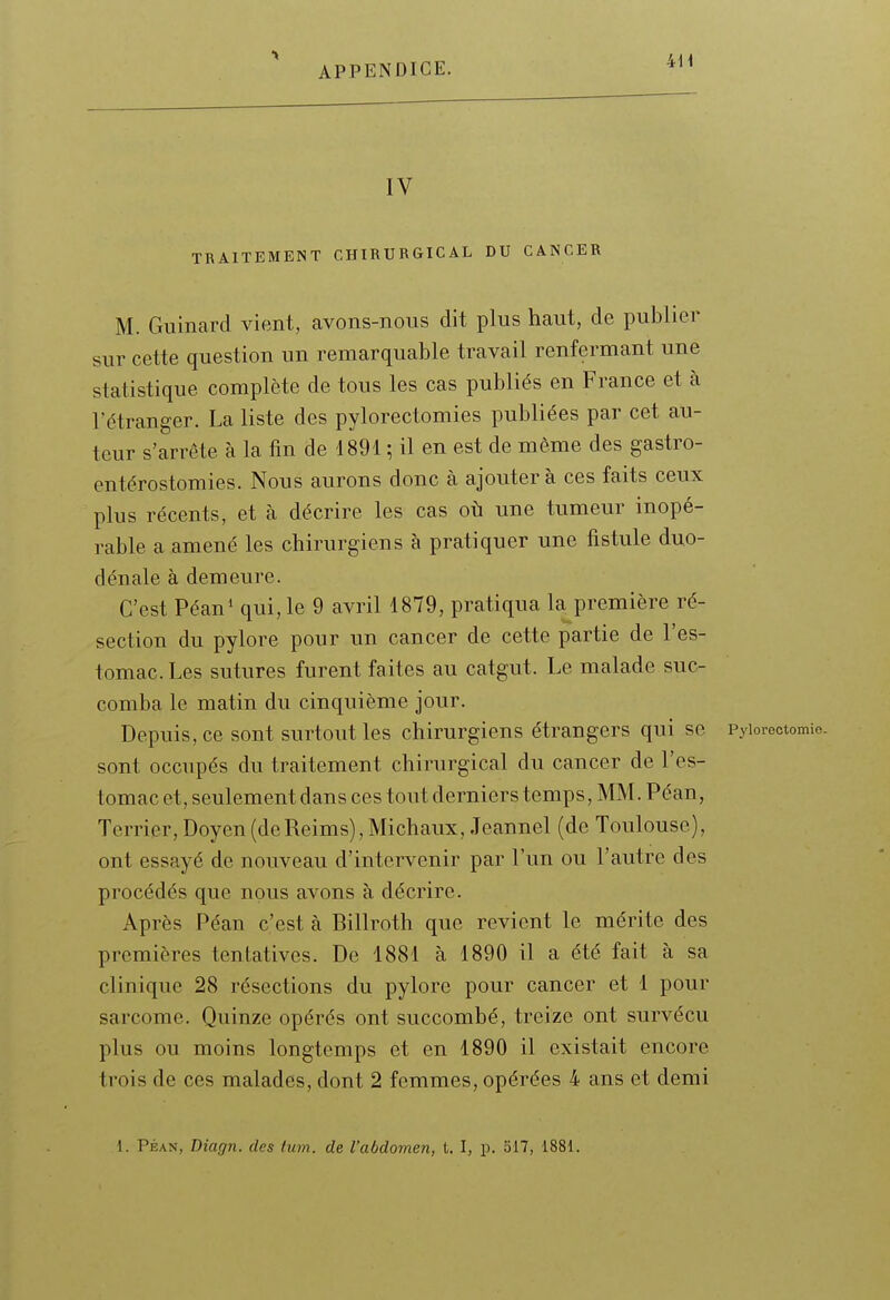 IV TRAITEMENT CHIRURGICAL DU CANCER M. Guinard vient, avons-nous dit plus haut, de publier sur cette question un remarquable travail renfermant une statistique complète de tous les cas publiés en France et à l'étranger. La liste des pylorectomies publiées par cet au- teur s'arrête à la fin de 4891 ; il en est de même des gastro- entérostomies. Nous aurons donc à ajoutera ces faits ceux plus récents, et à décrire les cas où une tumeur inopé- rable a amené les chirurgiens à pratiquer une fistule duo- dénale à demeure. C'est Péan^ qui, le 9 avril 1879, pratiqua la première ré- section du pylore pour un cancer de cette partie de l'es- tomac. Les sutures furent faites au catgut. Le malade suc- comba le matin du cinquième jour. Depuis, ce sont surtout les chirurgiens étrangers qui se Pyiorectomie. sont occupés du traitement chirurgical du cancer de l'es- tomac et, seulement dans ces tout derniers temps, MM. Péan, Terrier, Doyen (deReims), Michaux, Jeannel (de Toulouse), ont essayé de nouveau d'intervenir par l'un ou l'autre des procédés que nous avons à décrire. Après Péan c'est à Billroth que revient le mérite des premières tentatives. De 1881 à 1890 il a été fait à sa clinique 28 résections du pylore pour cancer et 1 pour sarcome. Quinze opérés ont succombé, treize ont survécu plus ou moins longtemps et en 1890 il existait encore trois de ces malades, dont 2 femmes, opérées 4 ans et demi 1. Péan, Diagn. des tum. de l'abdomen, t. I, p. 517, 1881.