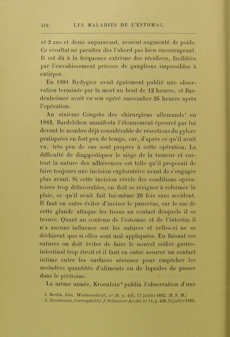 et 2 ans et demi auparavant, avaient augmenté de poids. Ce résultat ne paraîtra dès l'abord pas bien encourageant. Il est dû à la fréquence extrême des récidives, facilitées par l'envahissement précoce de ganglions impossibles à extirper. En 1881 Rydygier avait également publié une obser- vation terminée par la mort au bout de 12 heures, et Bar- denheimer avait vu son opéré succomber 26 heures après l'opération. Au sixième Congrès des chirurgiens allemands' en 4882, Bardeleben manifesta l'étonnement éprouvé par lui devant le nombre déjà considérable de résections du pylore pratiquées en fort peu de temps, car, d'après ce qu'il avait vu, très peu de cas sont propres à cette opération. La difficulté de diagnostiquer le siège de la tumeur et sur- tout la nature des adhérences est telle qu'il proposait de faire toujours une incision exploratrice avant de s'engager plus avant. Si cette incision révèle des conditions opéra- toires trop défavorables, on doit se résigner à refermer la plaie, ce qu'il avait fait lui-même 20 fois sans accident. Il faut en outre éviter d'inciser le pancréas, car le suc de cette glande attaque les tissus au contact desquels il se trouve. Quant au contenu de l'estomac et de l'intestin il n'a aucune influence sur les sutures et celles-ci ne se déchirent que si elles sont mal appliquées. En faisant ces sutures on doit éviter de faire le nouvel orifice gastro- intestinal trop étroit et il faut en outre assurer un contact intime entre les surfaces séreuses pour empêcher les moindres quantités d'aliments ou de liquides de passer dans le péritoine. La même année, Kroenlein^ publia l'observation d'une 1. Berlin, /clin. Wochenschrift, n- 29, p. 435, 17 juillet 4882. (fl. S. M.) 2. Kroenlein, Correspdzhlll. f. SchweizerAerzte, n 14, p. 466,15juilletl882. f