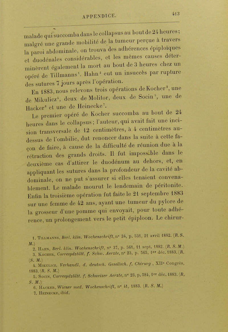 malade qui succomba dans le collapsus au bout de 24 heures; malgré une grande mobilité de la tumeur perçue à travers la paroi abdominale, on trouva des adhérences épiploïques et duodénales considérables, et les mômes causes déter- minèrent également la mort au bout de 3 heures chez un opéré de TiUmanns'. Hahu^ eut un insuccès par rupture des sutures 7 jours après l'opération. En 1883,nous relevons trois opérations deKocher^ une de Mikulic'z\ deux de Molitor, deux de Socin^ une de Hacker' et une de Heinecke'. Le premier opéré de Kocher succomba au bout de 24 heures dans le collapsus; l'auteur,qui avait fait une inci- sion transversale de 12 centimètres, à 4 centimètres au- dessus de l'ombilic, dut renoncer dans la suite à cette fa- çon de faire, à cause de la difficulté de réunion due à la rétraction des grands droits. Il fut impossible dans le deuxième cas d'attirer le duodénum au dehors, et, en appliquant les sutures dans la profondeur de la cavité ab- dominale, on ne put s'assurer si elles tenaient convena- blement. Le malade mourut le lendemain de péritonite. Enfin la troisième opération fut faite le 21 septembre 1883 sur une femme de 42 ans, ayant une tumeur du pylore de la grosseur d'une pomme qui envoyait, pour toute adhé- rence, un prolongement vers le petit épiploon. Le chirur- 1. TiLLMANNS, BerL klin. Wochenschrift,n' 34, p. 531, 21 avril 1882. {R.S. M ) 2 Hahn, Berl. klin. Wochenschrift, n» 31, p. 561, 11 sept. 1882. [B. S. M.) 3. Kocher, Correspdzbllt. f. Schw. Aerzte,^ 23, p. 565, 1 déc.l883.(B. (S M.) 4. MiKULicz, Verhandl. d. deutsch. Gesellsch. f. Chirurg , XII« Congrès, 1883. (fi. S. M.) 5. SociN, Correspdzbltt. f. Schweizer Aerzte,n-' 23, p. 584, l déc. 1883. (fi, S. M.) 6. Hacker, Wzener med. Wochenschrift, n 41, 1883. (fi. S. M.) 1, Heinecke, lèirf.